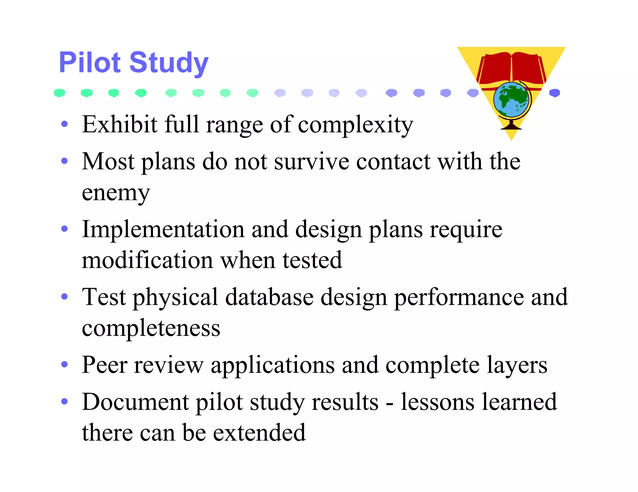 • Exhibit full range of complexity
• Most plans do not survive contact with the
  enemy
• Implementation and design plans require
  modification when tested
• Test physical database design performance and
  completeness
• Peer review applications and complete layers
• Document pilot study results - lessons learned
  there can be extended
 