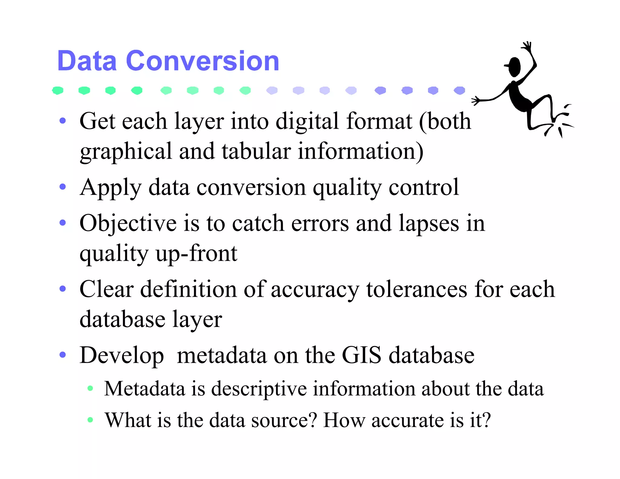 • Get each layer into digital format (both
  graphical and tabular information)
• Apply data conversion quality control
• Objective is to catch errors and lapses in
  quality up-front
• Clear definition of accuracy tolerances for each
  database layer
• Develop metadata on the GIS database
  • Metadata is descriptive information about the data
  • What is the data source? How accurate is it?
 