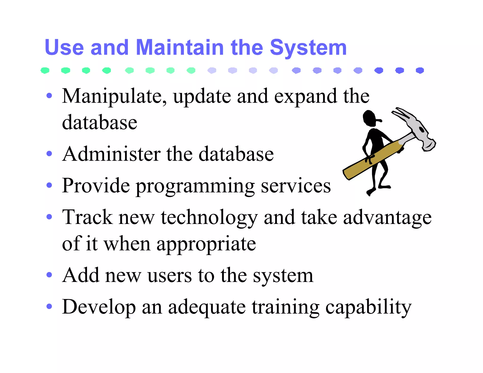 • Manipulate, update and expand the
  database
• Administer the database
• Provide programming services
• Track new technology and take advantage
  of it when appropriate
• Add new users to the system
• Develop an adequate training capability
 
