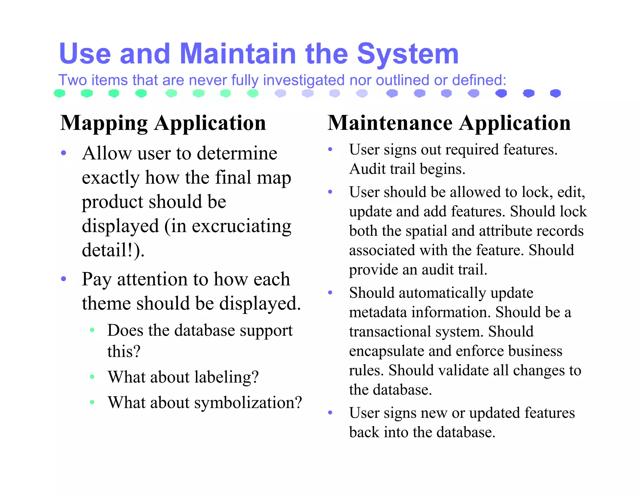 Two items that are never fully investigated nor outlined or defined:

Mapping Application                     Maintenance Application
• Allow user to determine               • User signs out required features.
                                          Audit trail begins.
  exactly how the final map
                                        • User should be allowed to lock, edit,
  product should be                       update and add features. Should lock
  displayed (in excruciating              both the spatial and attribute records
  detail!).                               associated with the feature. Should
                                          provide an audit trail.
• Pay attention to how each
                                        • Should automatically update
  theme should be displayed.              metadata information. Should be a
    • Does the database support           transactional system. Should
      this?                               encapsulate and enforce business
    • What about labeling?                rules. Should validate all changes to
                                          the database.
    • What about symbolization?
                                        • User signs new or updated features
                                          back into the database.
 
