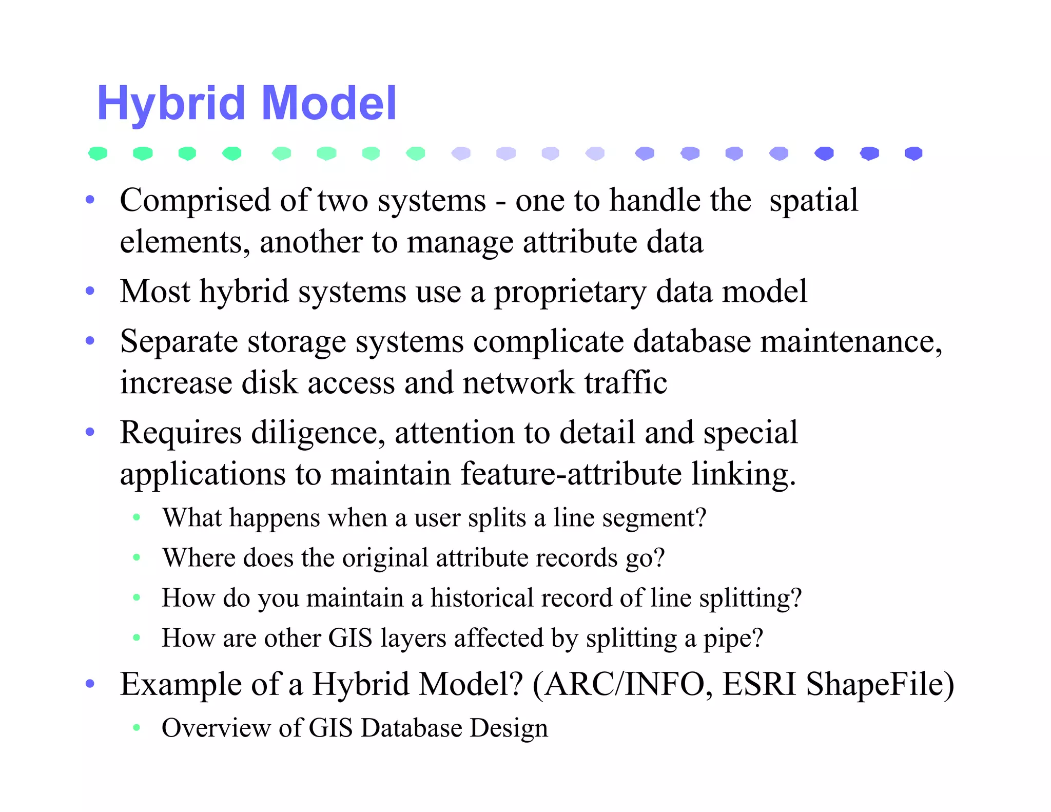 • Comprised of two systems - one to handle the spatial
  elements, another to manage attribute data
• Most hybrid systems use a proprietary data model
• Separate storage systems complicate database maintenance,
  increase disk access and network traffic
• Requires diligence, attention to detail and special
  applications to maintain feature-attribute linking.
   •   What happens when a user splits a line segment?
   •   Where does the original attribute records go?
   •   How do you maintain a historical record of line splitting?
   •   How are other GIS layers affected by splitting a pipe?
• Example of a Hybrid Model? (ARC/INFO, ESRI ShapeFile)
   • Overview of GIS Database Design
 
