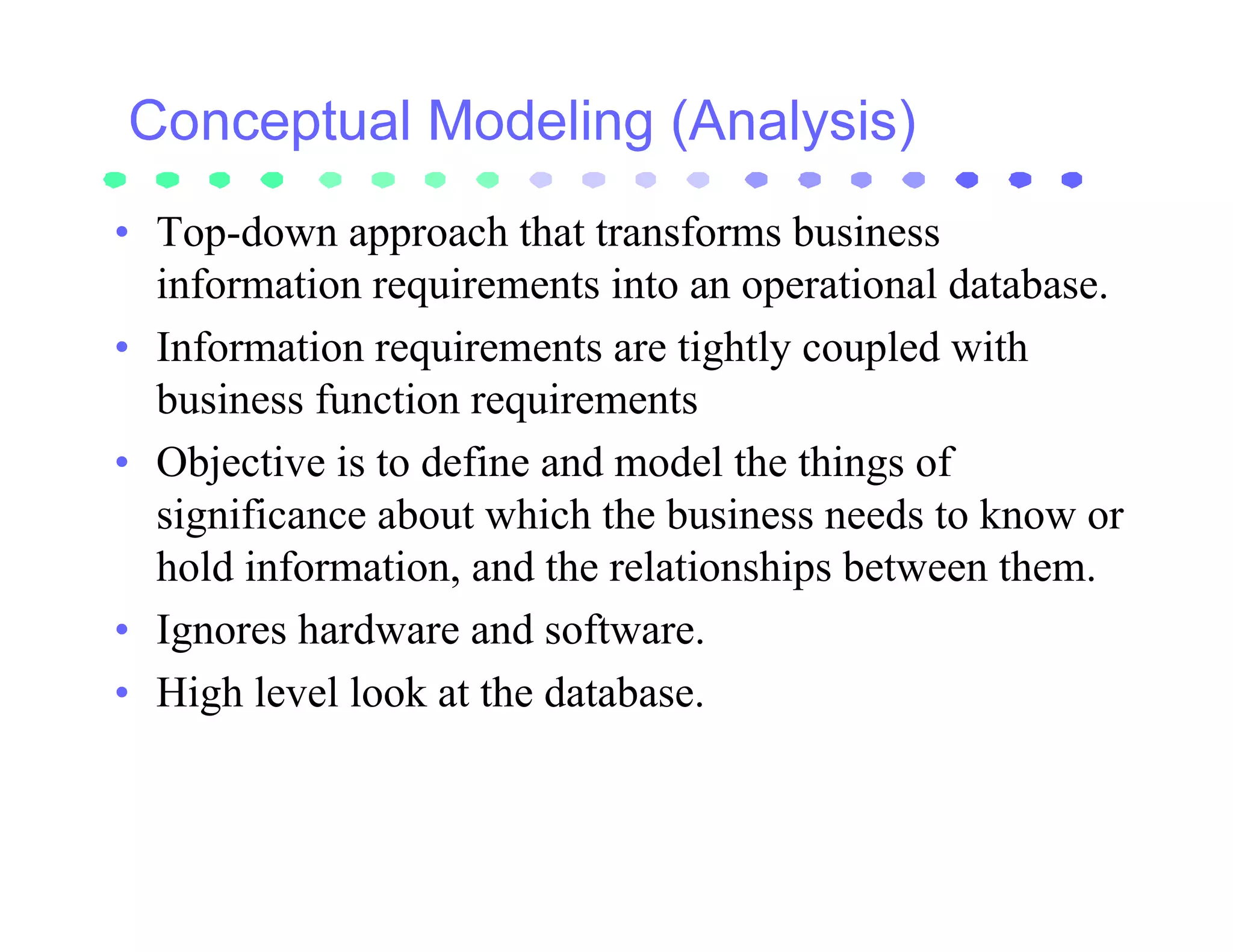 • Top-down approach that transforms business
  information requirements into an operational database.
• Information requirements are tightly coupled with
  business function requirements
• Objective is to define and model the things of
  significance about which the business needs to know or
  hold information, and the relationships between them.
• Ignores hardware and software.
• High level look at the database.
 