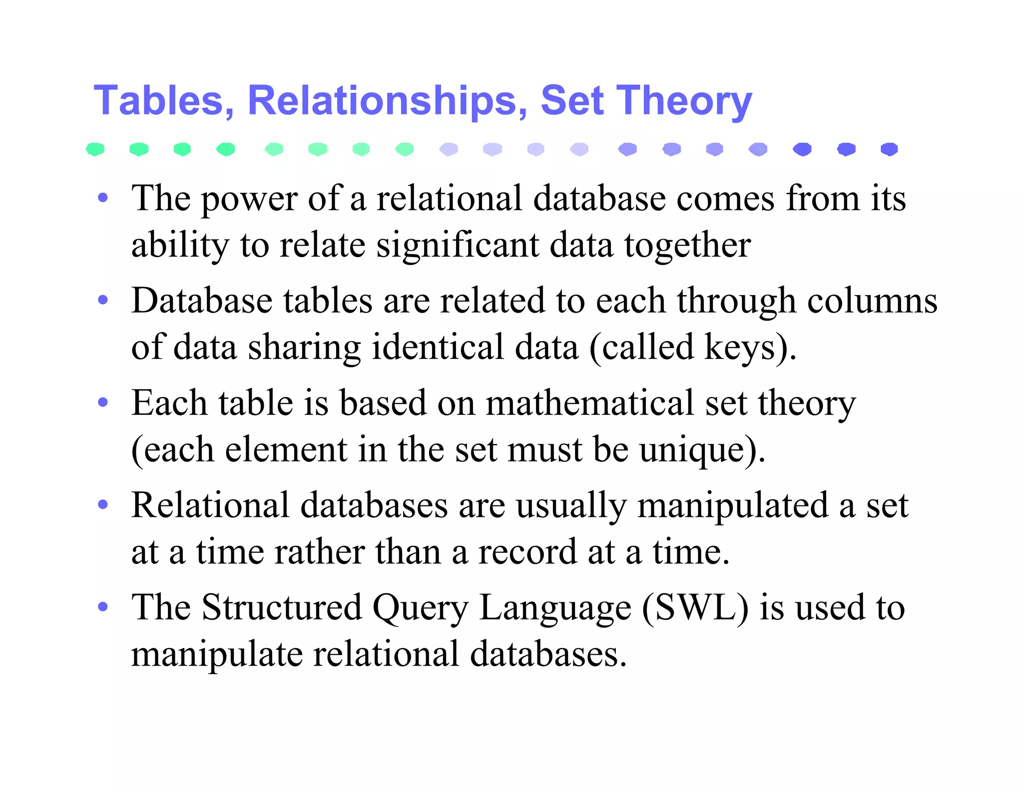 Tables, Relationships, Set Theory

• The power of a relational database comes from its
  ability to relate significant data together
• Database tables are related to each through columns
  of data sharing identical data (called keys).
• Each table is based on mathematical set theory
  (each element in the set must be unique).
• Relational databases are usually manipulated a set
  at a time rather than a record at a time.
• The Structured Query Language (SWL) is used to
  manipulate relational databases.
 