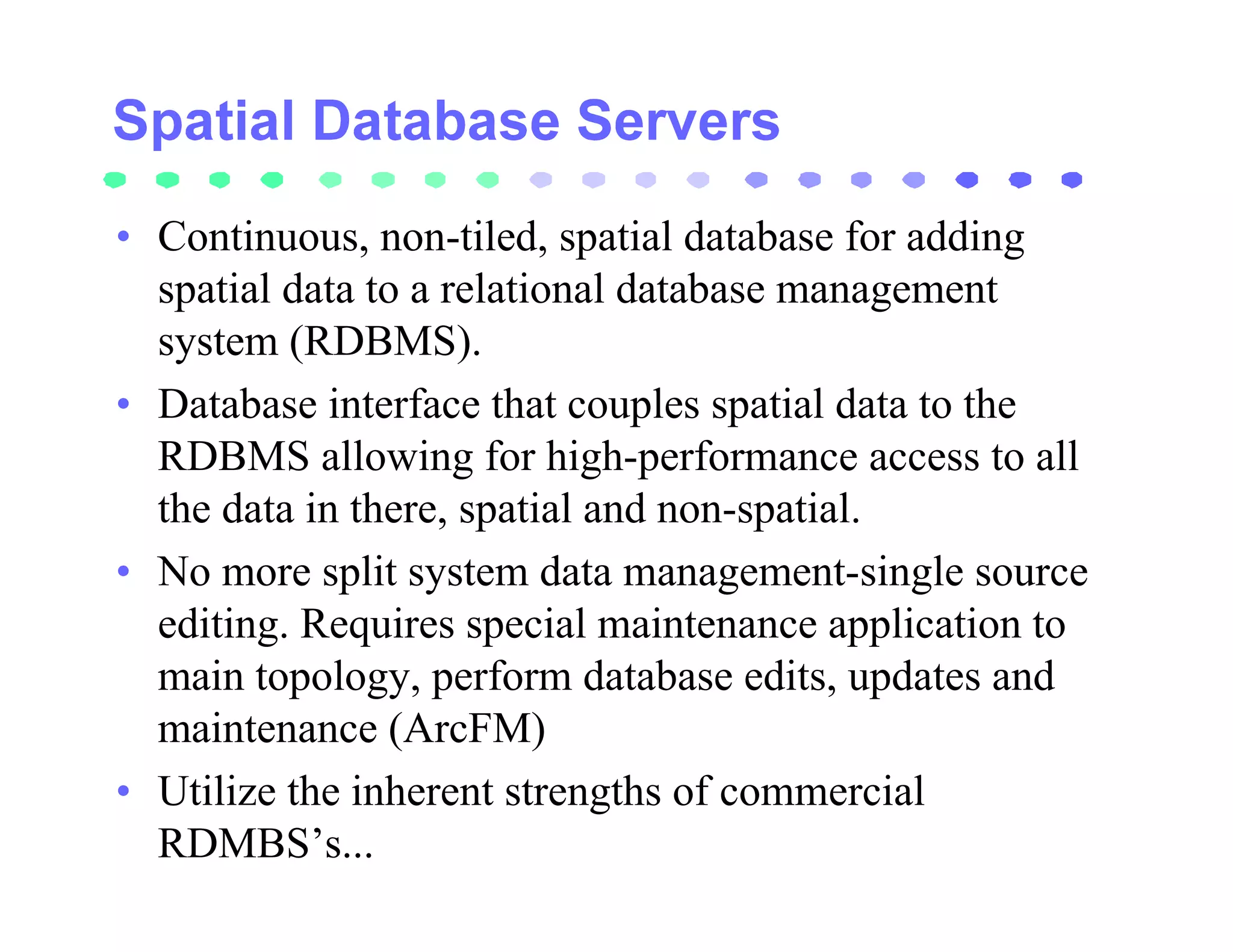 • Continuous, non-tiled, spatial database for adding
  spatial data to a relational database management
  system (RDBMS).
• Database interface that couples spatial data to the
  RDBMS allowing for high-performance access to all
  the data in there, spatial and non-spatial.
• No more split system data management-single source
  editing. Requires special maintenance application to
  main topology, perform database edits, updates and
  maintenance (ArcFM)
• Utilize the inherent strengths of commercial
  RDMBS’s...
 