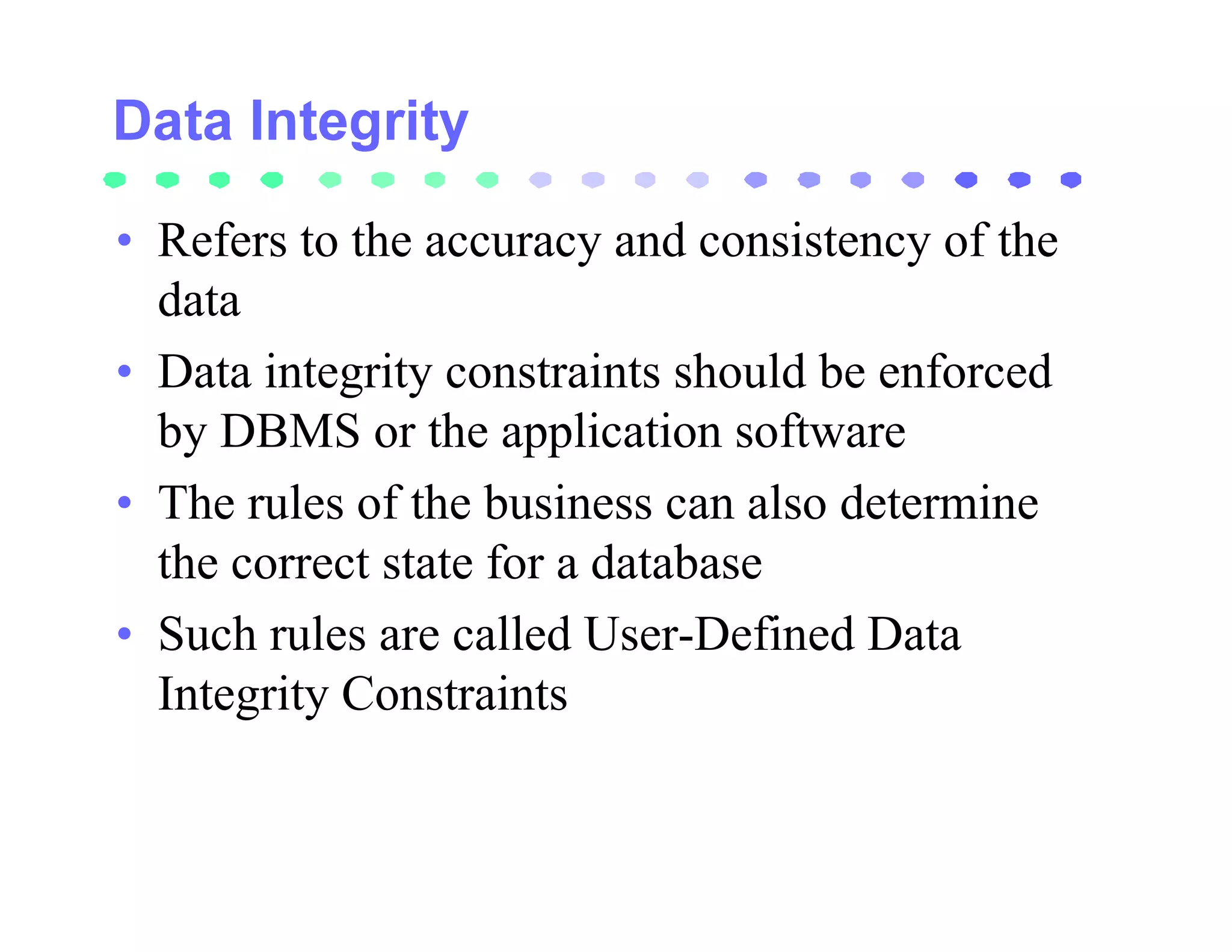 • Refers to the accuracy and consistency of the
  data
• Data integrity constraints should be enforced
  by DBMS or the application software
• The rules of the business can also determine
  the correct state for a database
• Such rules are called User-Defined Data
  Integrity Constraints
 