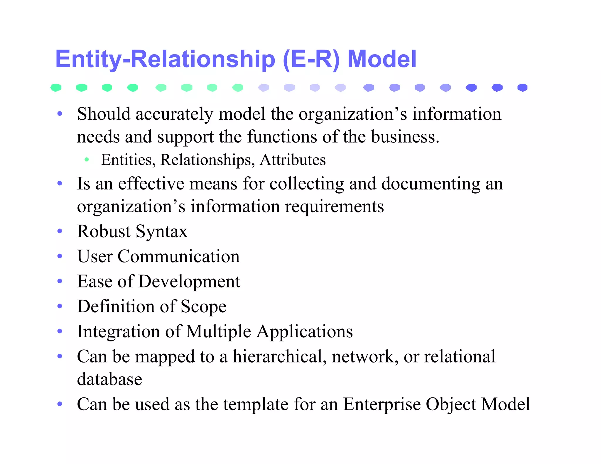 Entity-Relationship (E-R) Model

• Should accurately model the organization’s information
  needs and support the functions of the business.
   • Entities, Relationships, Attributes
• Is an effective means for collecting and documenting an
  organization’s information requirements
• Robust Syntax
• User Communication
• Ease of Development
• Definition of Scope
• Integration of Multiple Applications
• Can be mapped to a hierarchical, network, or relational
  database
• Can be used as the template for an Enterprise Object Model
 