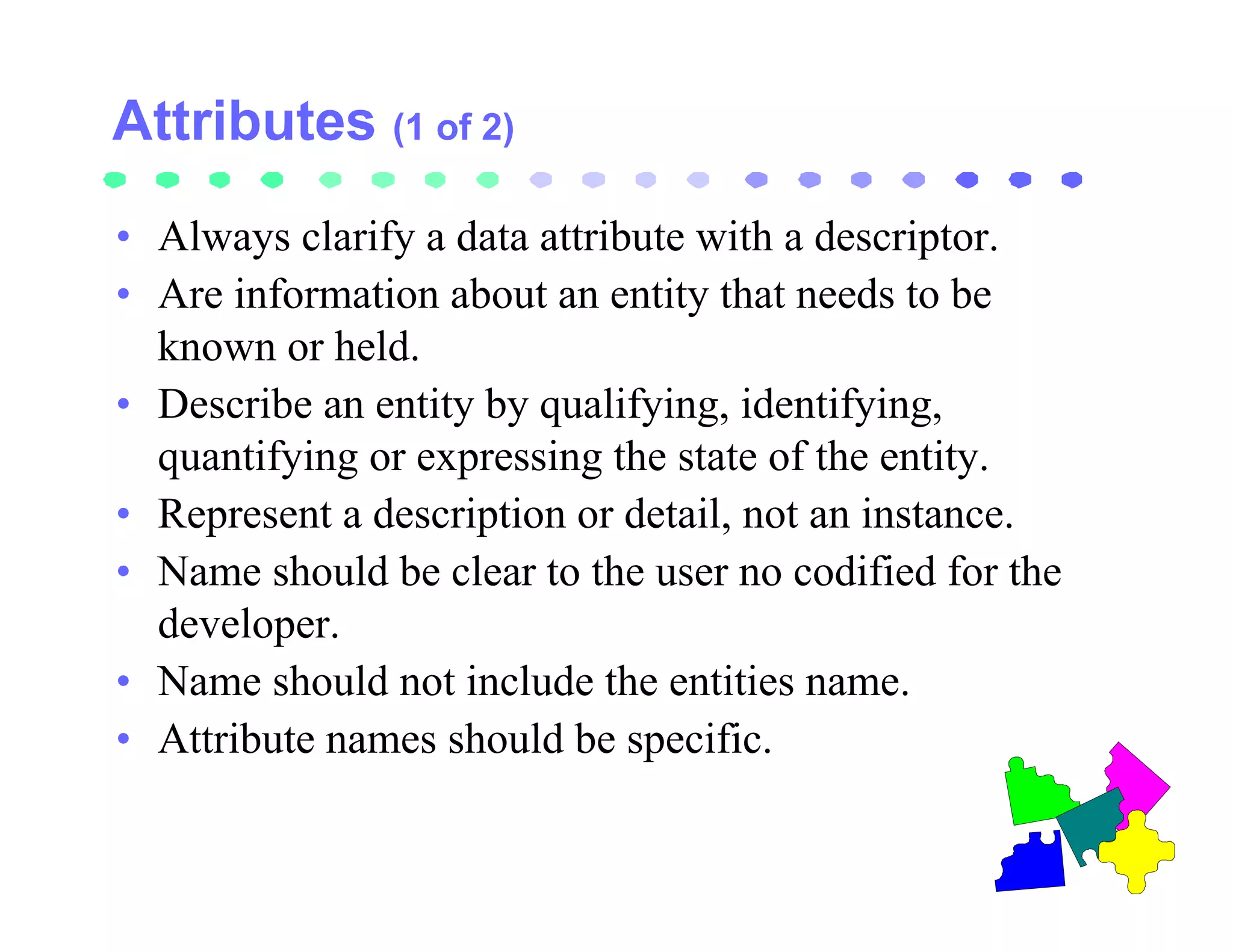 (1 of 2)

• Always clarify a data attribute with a descriptor.
• Are information about an entity that needs to be
  known or held.
• Describe an entity by qualifying, identifying,
  quantifying or expressing the state of the entity.
• Represent a description or detail, not an instance.
• Name should be clear to the user no codified for the
  developer.
• Name should not include the entities name.
• Attribute names should be specific.
 