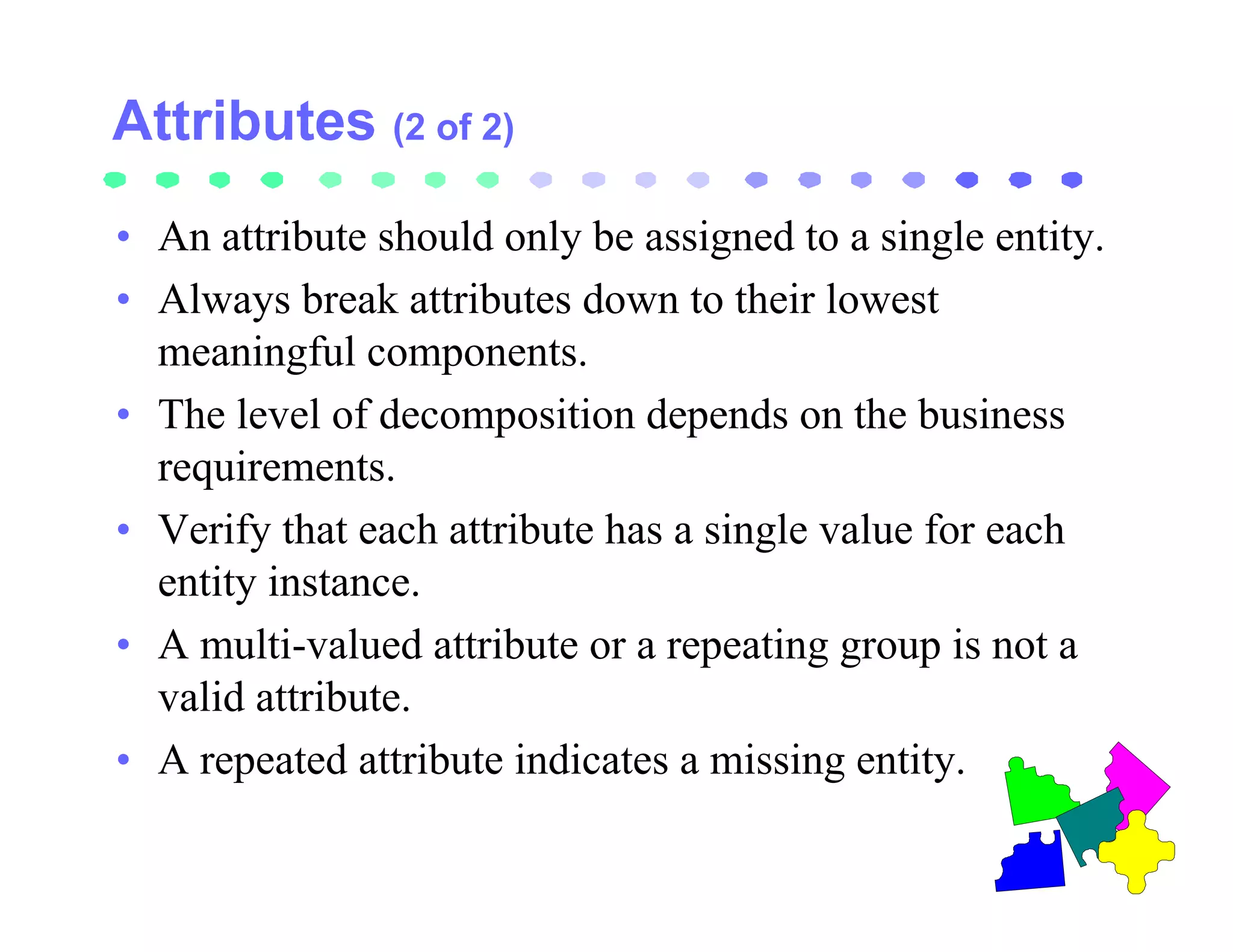 (2 of 2)

• An attribute should only be assigned to a single entity.
• Always break attributes down to their lowest
  meaningful components.
• The level of decomposition depends on the business
  requirements.
• Verify that each attribute has a single value for each
  entity instance.
• A multi-valued attribute or a repeating group is not a
  valid attribute.
• A repeated attribute indicates a missing entity.
 