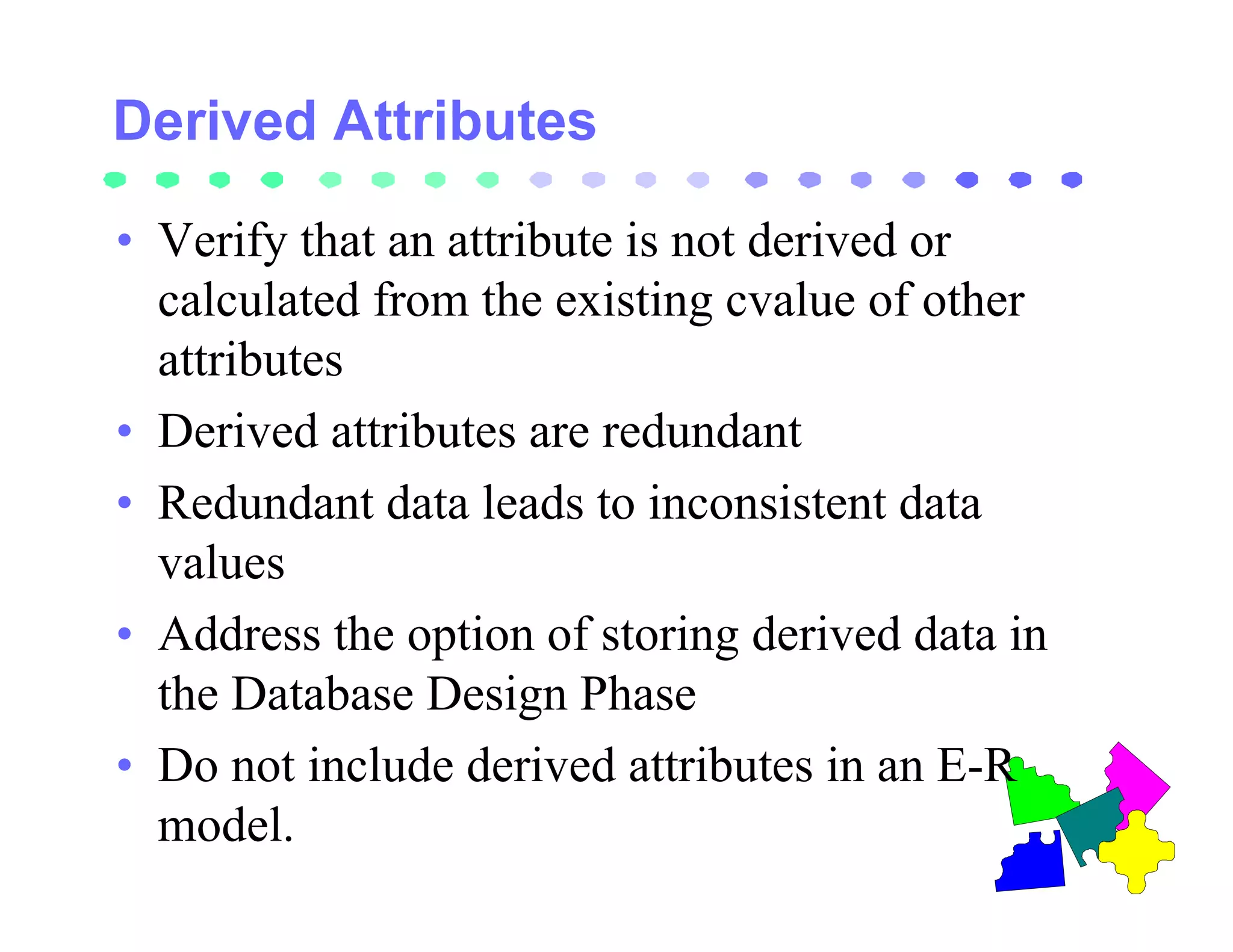 • Verify that an attribute is not derived or
  calculated from the existing cvalue of other
  attributes
• Derived attributes are redundant
• Redundant data leads to inconsistent data
  values
• Address the option of storing derived data in
  the Database Design Phase
• Do not include derived attributes in an E-R
  model.
 