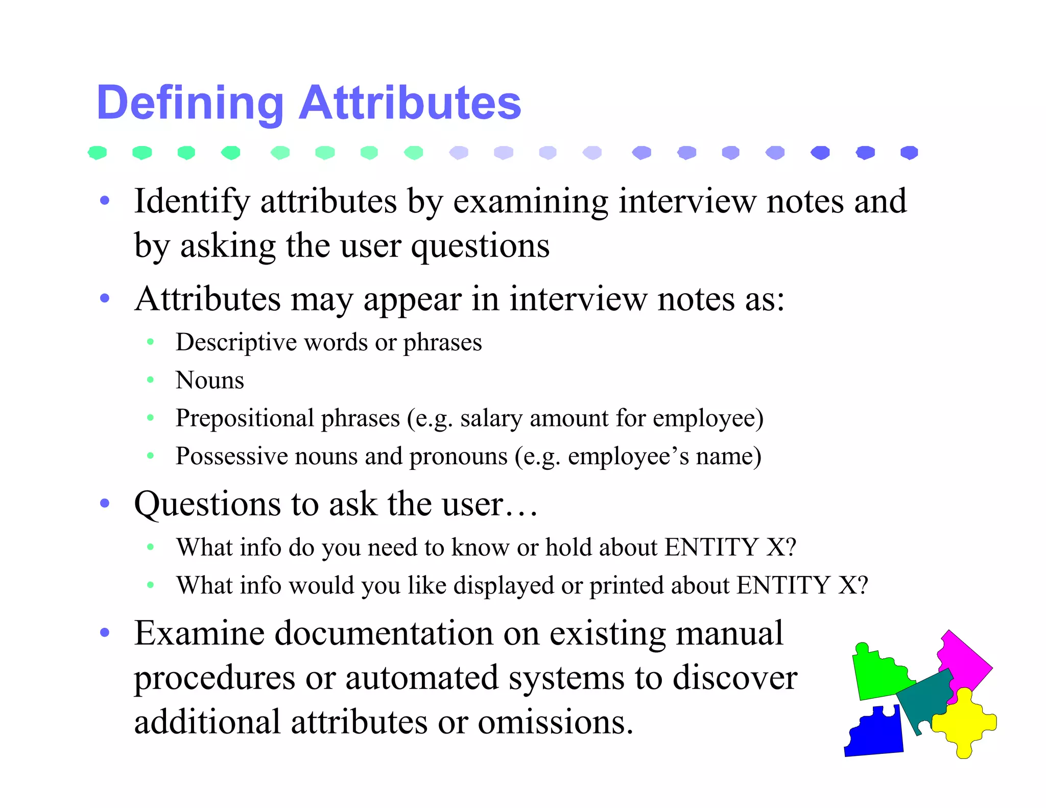 • Identify attributes by examining interview notes and
  by asking the user questions
• Attributes may appear in interview notes as:
   •   Descriptive words or phrases
   •   Nouns
   •   Prepositional phrases (e.g. salary amount for employee)
   •   Possessive nouns and pronouns (e.g. employee’s name)
• Questions to ask the user…
   • What info do you need to know or hold about ENTITY X?
   • What info would you like displayed or printed about ENTITY X?
• Examine documentation on existing manual
  procedures or automated systems to discover
  additional attributes or omissions.
 