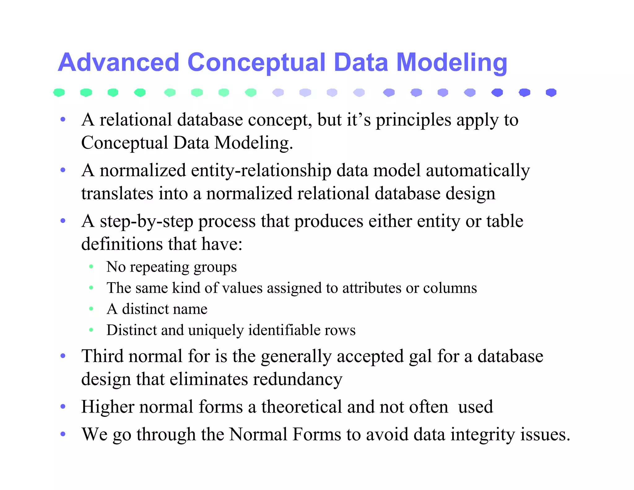 Advanced Conceptual Data Modeling

• A relational database concept, but it’s principles apply to
  Conceptual Data Modeling.
• A normalized entity-relationship data model automatically
  translates into a normalized relational database design
• A step-by-step process that produces either entity or table
  definitions that have:
   •   No repeating groups
   •   The same kind of values assigned to attributes or columns
   •   A distinct name
   •   Distinct and uniquely identifiable rows
• Third normal for is the generally accepted gal for a database
  design that eliminates redundancy
• Higher normal forms a theoretical and not often used
• We go through the Normal Forms to avoid data integrity issues.
 