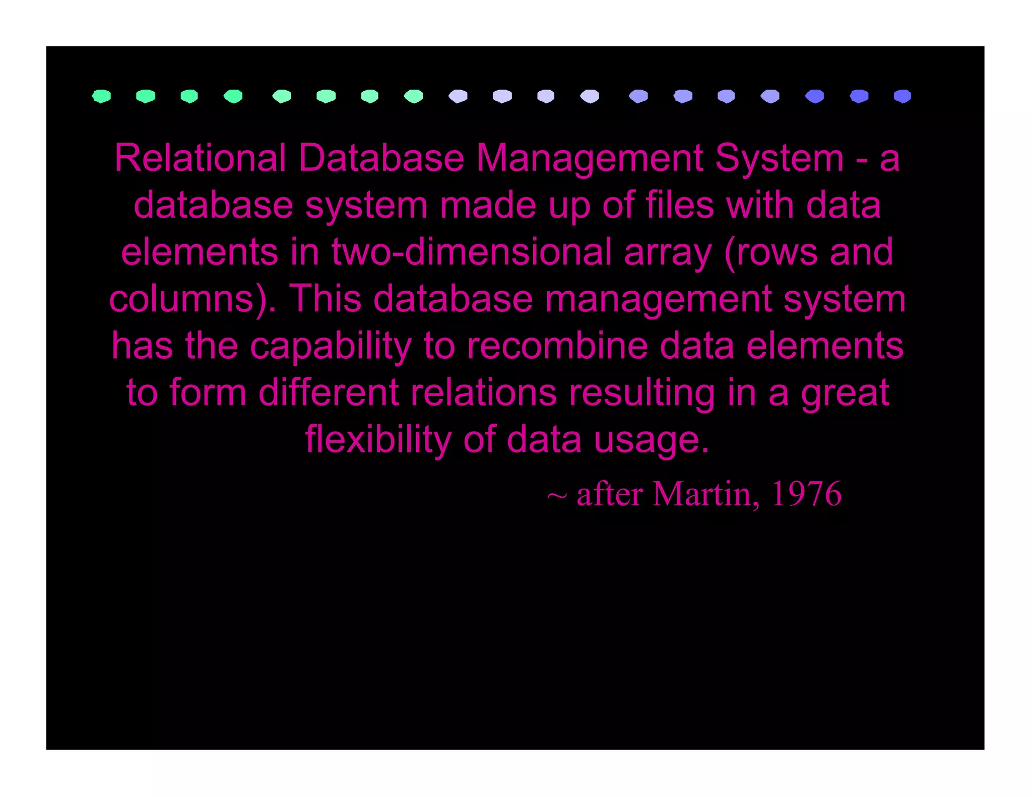 Relational Database Management System - a
  database system made up of files with data
 elements in two-dimensional array (rows and
columns). This database management system
has the capability to recombine data elements
 to form different relations resulting in a great
             flexibility of data usage.
                          ~ after Martin, 1976
 