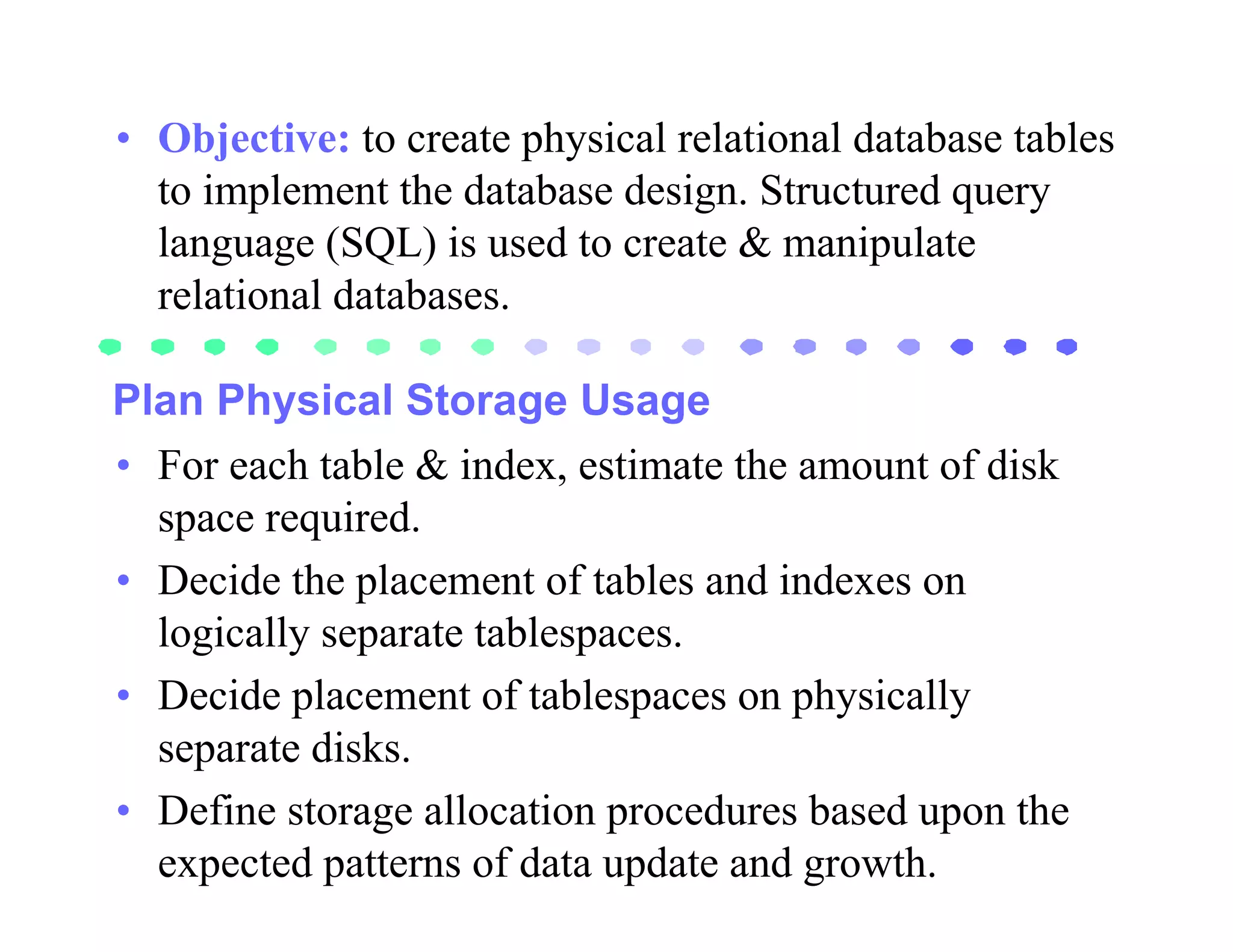• Objective: to create physical relational database tables
  to implement the database design. Structured query
  language (SQL) is used to create & manipulate
  relational databases.

Plan Physical Storage Usage
• For each table & index, estimate the amount of disk
  space required.
• Decide the placement of tables and indexes on
  logically separate tablespaces.
• Decide placement of tablespaces on physically
  separate disks.
• Define storage allocation procedures based upon the
  expected patterns of data update and growth.
 