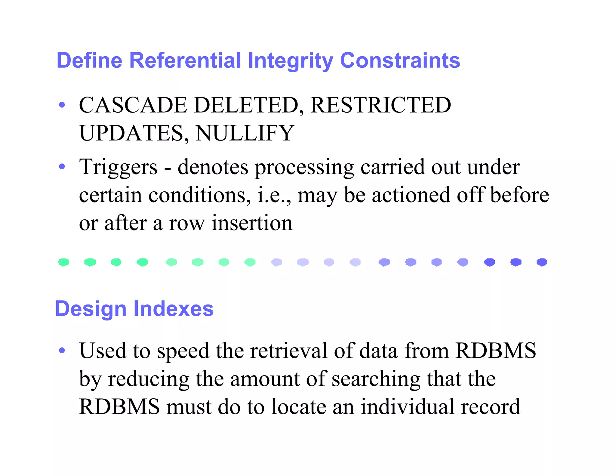 Define Referential Integrity Constraints

• CASCADE DELETED, RESTRICTED
  UPDATES, NULLIFY
• Triggers - denotes processing carried out under
  certain conditions, i.e., may be actioned off before
  or after a row insertion


Design Indexes
• Used to speed the retrieval of data from RDBMS
  by reducing the amount of searching that the
  RDBMS must do to locate an individual record
 