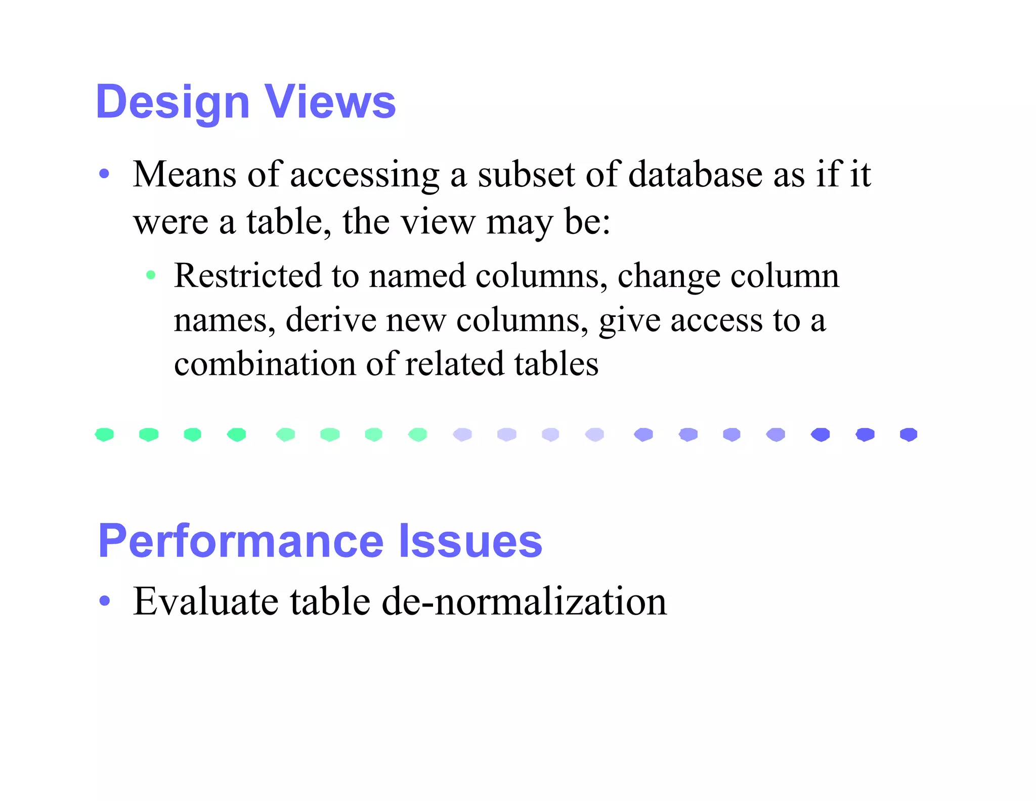 • Means of accessing a subset of database as if it
  were a table, the view may be:
   • Restricted to named columns, change column
     names, derive new columns, give access to a
     combination of related tables




• Evaluate table de-normalization
 