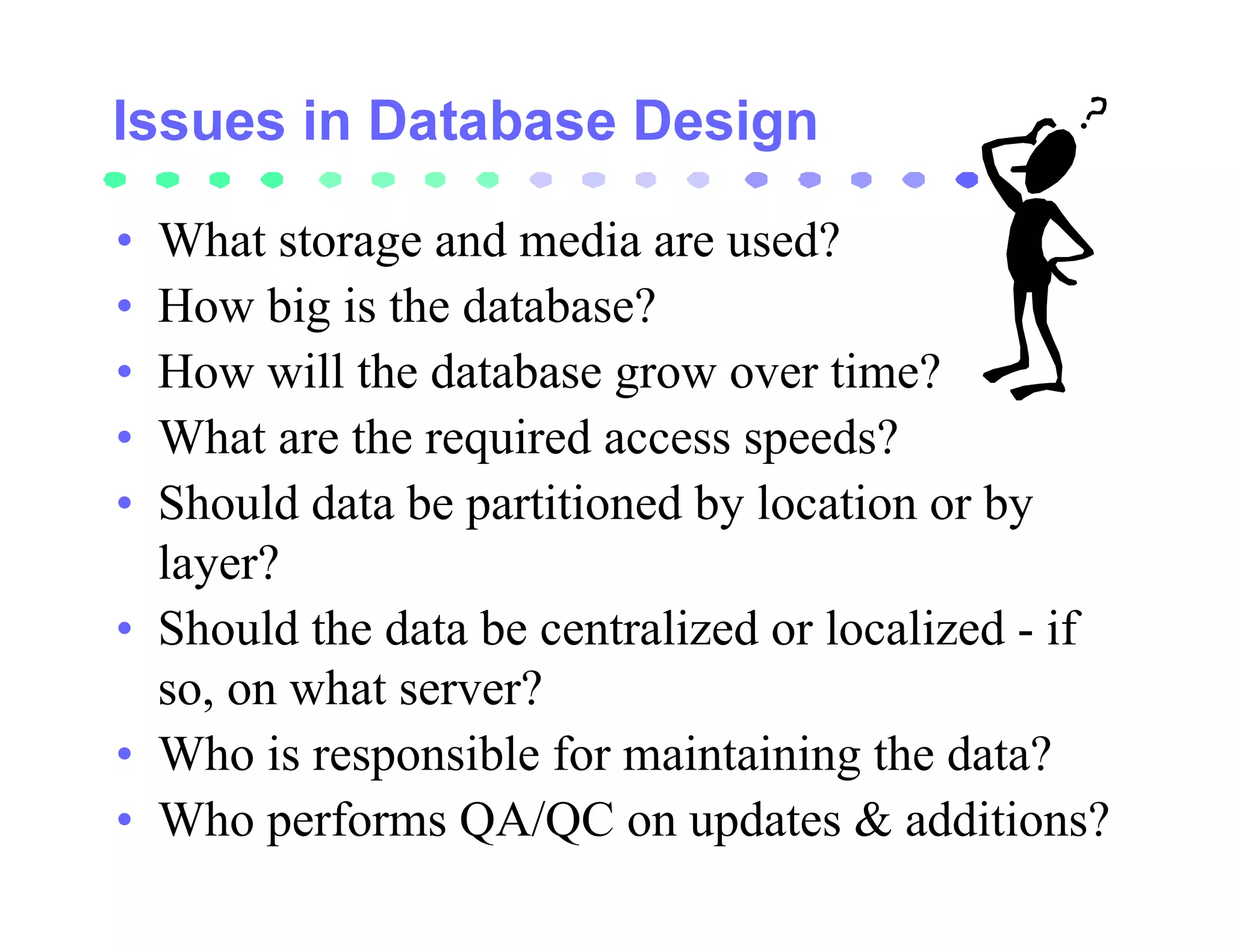 • What storage and media are used?
• How big is the database?
• How will the database grow over time?
• What are the required access speeds?
• Should data be partitioned by location or by
  layer?
• Should the data be centralized or localized - if
  so, on what server?
• Who is responsible for maintaining the data?
• Who performs QA/QC on updates & additions?
 