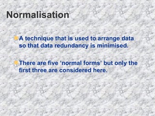 Normalisation A technique that is used to arrange data so that data redundancy is minimised. There are five ‘normal forms’ but only the first three are considered here. 