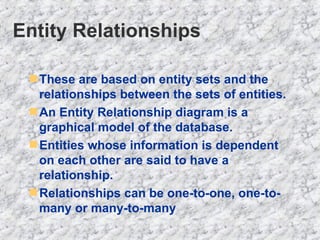 Entity Relationships These are based on entity sets and the  relationships between the sets of entities. An Entity Relationship diagram is a graphical model of the database. Entities whose information is dependent on each other are said to have a relationship. Relationships can be one-to-one, one-to-many or many-to-many 