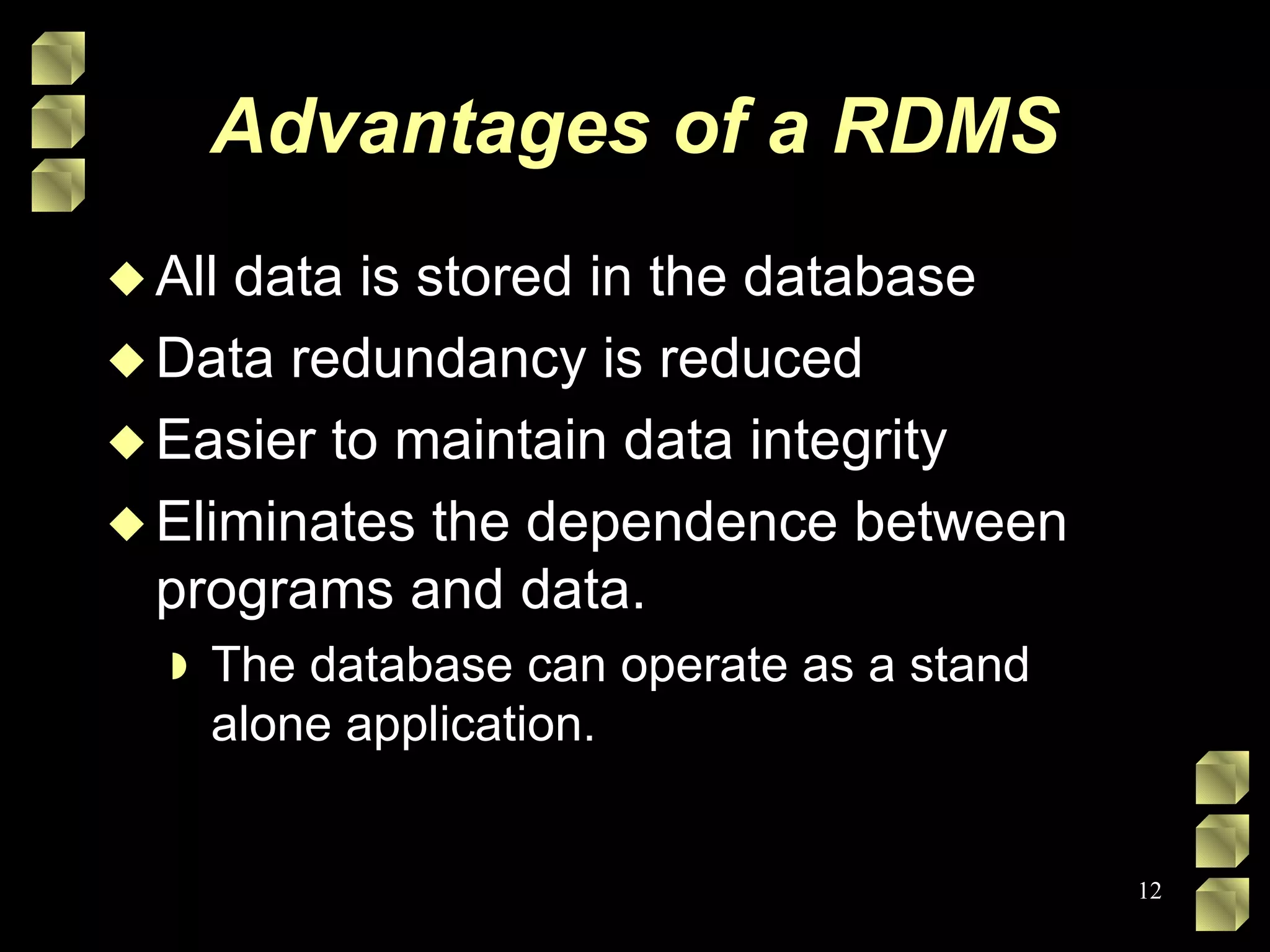 Advantages of a RDMS All data is stored in the database Data redundancy is reduced Easier to maintain data integrity Eliminates the dependence between programs and data. The database can operate as a stand alone application. 