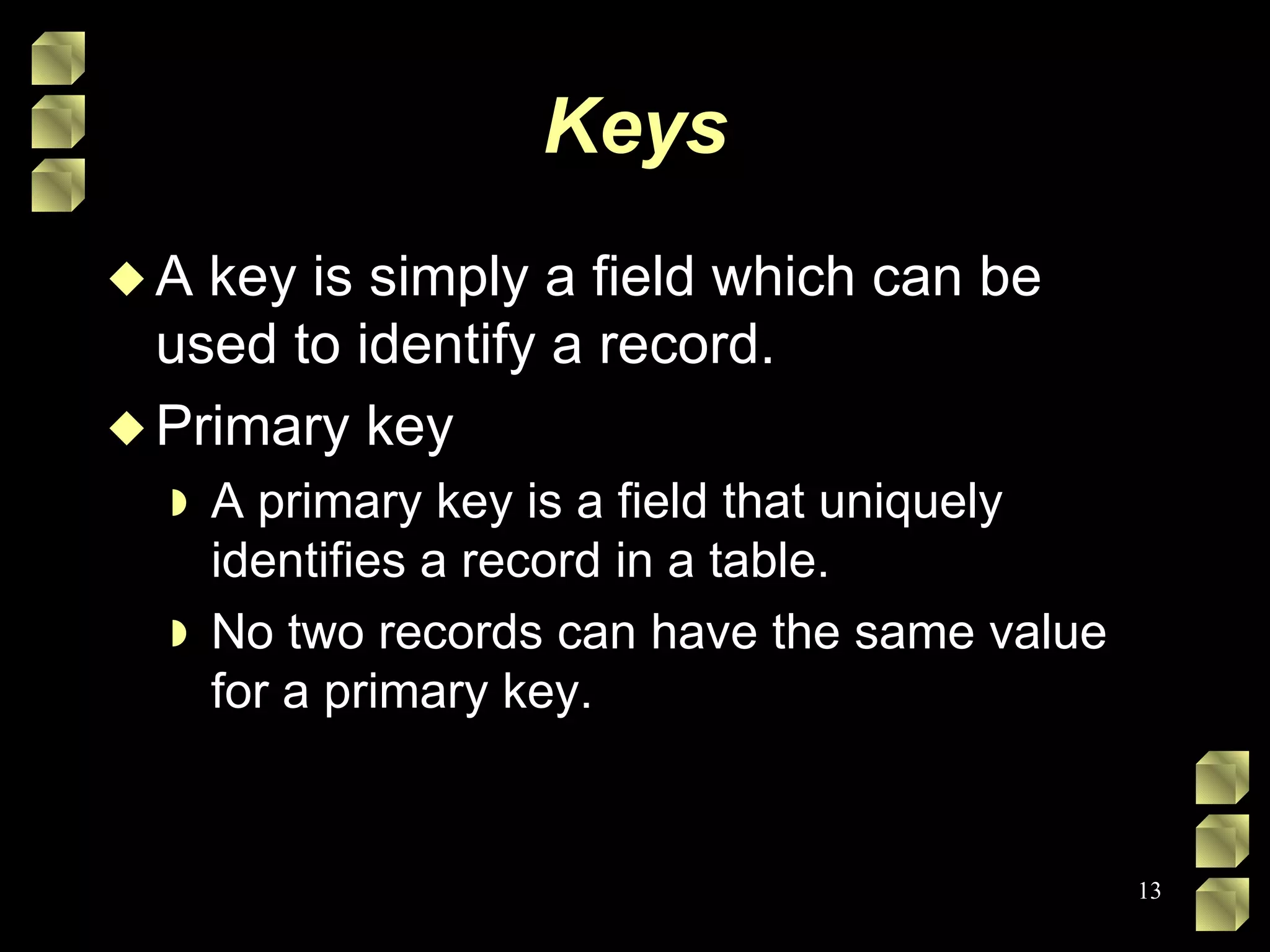Keys A key is simply a field which can be used to identify a record. Primary key A primary key is a field that uniquely identifies a record in a table.  No two records can have the same value for a primary key. 