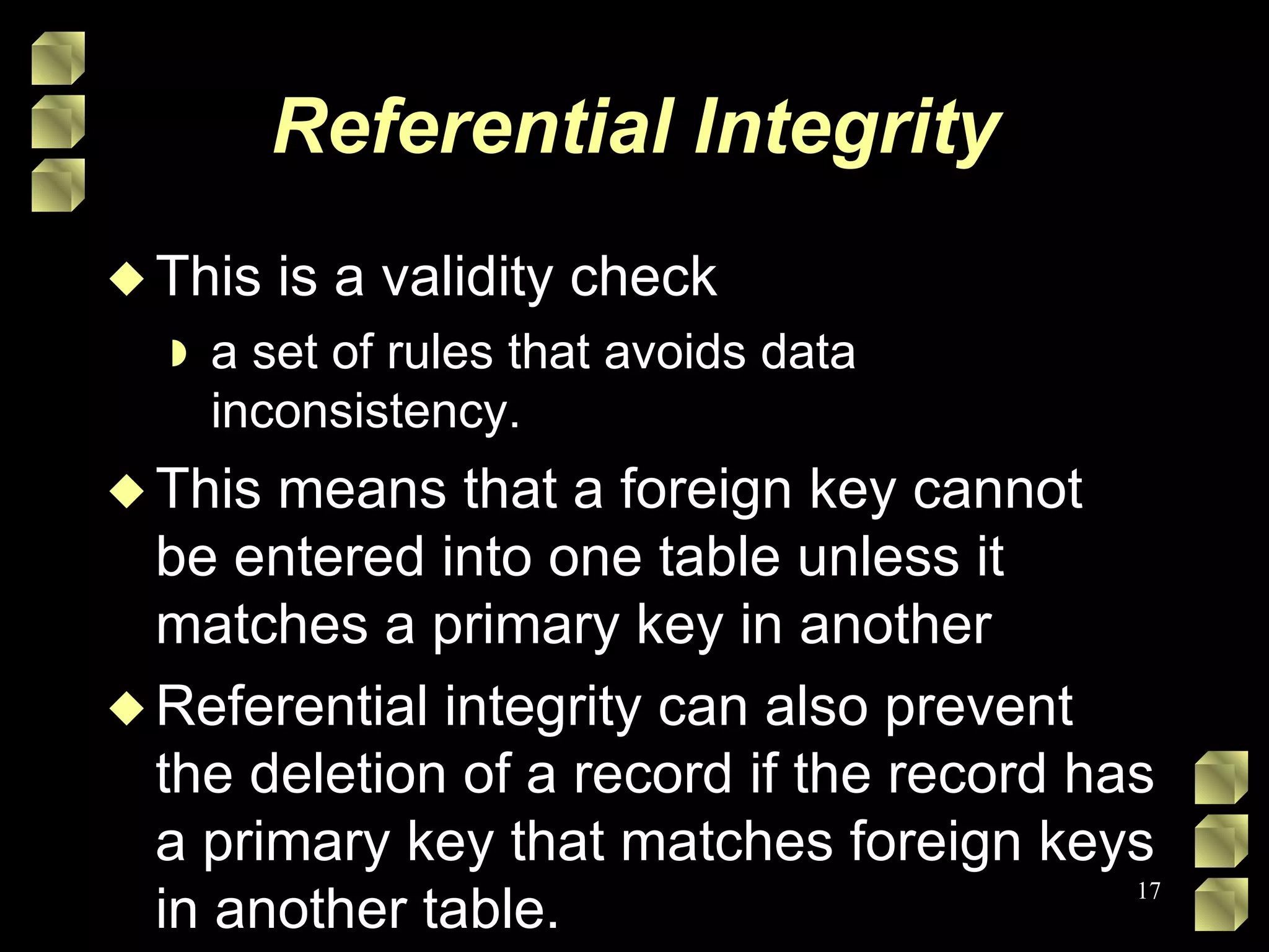 Referential Integrity This is a validity check a set of rules that avoids data inconsistency. This means that a foreign key cannot be entered into one table unless it matches a primary key in another Referential integrity can also prevent the deletion of a record if the record has a primary key that matches foreign keys in another table. 