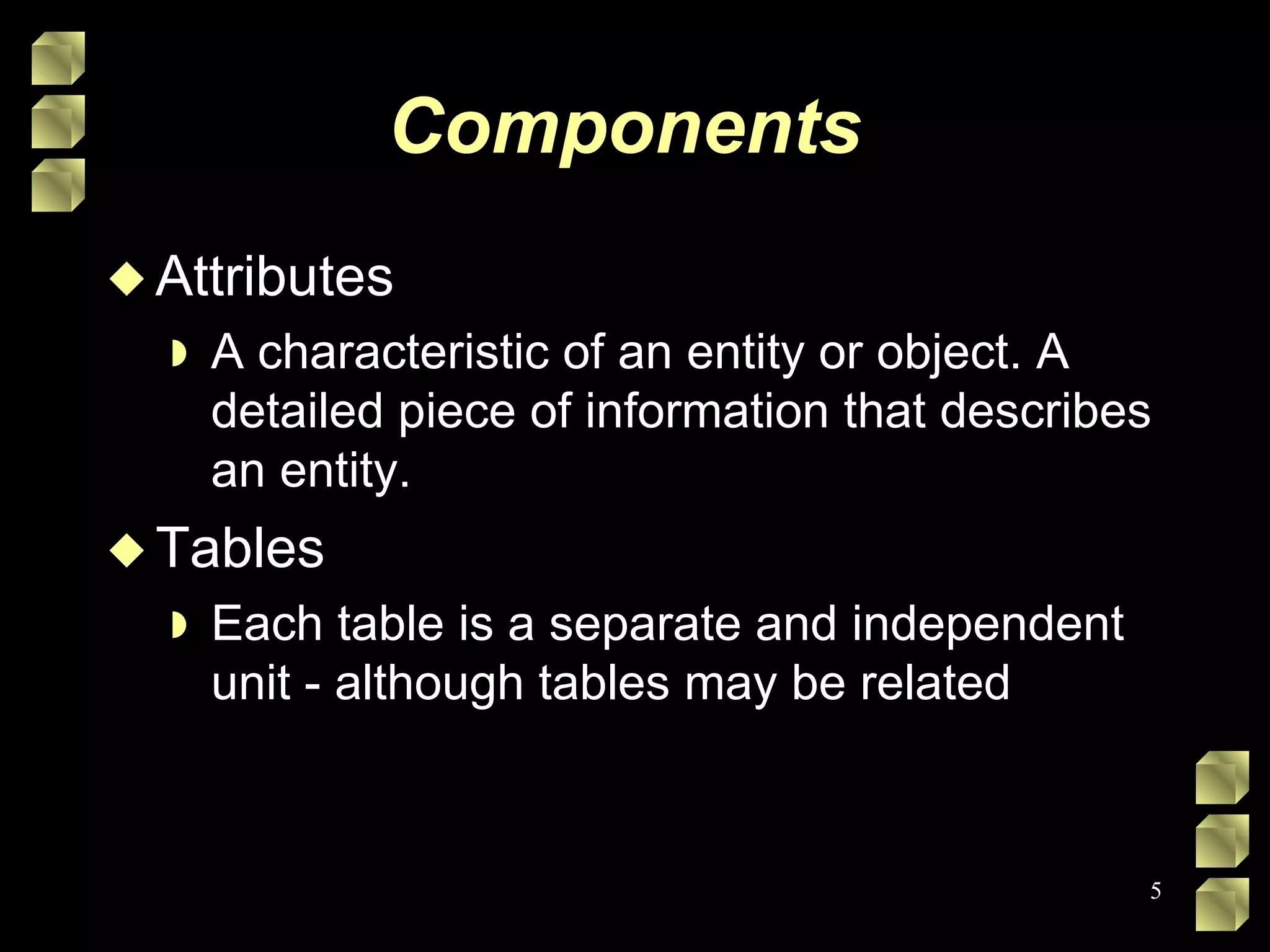 Components  Attributes A characteristic of an entity or object. A detailed piece of information that describes an entity. Tables Each table is a separate and independent unit - although tables may be related 