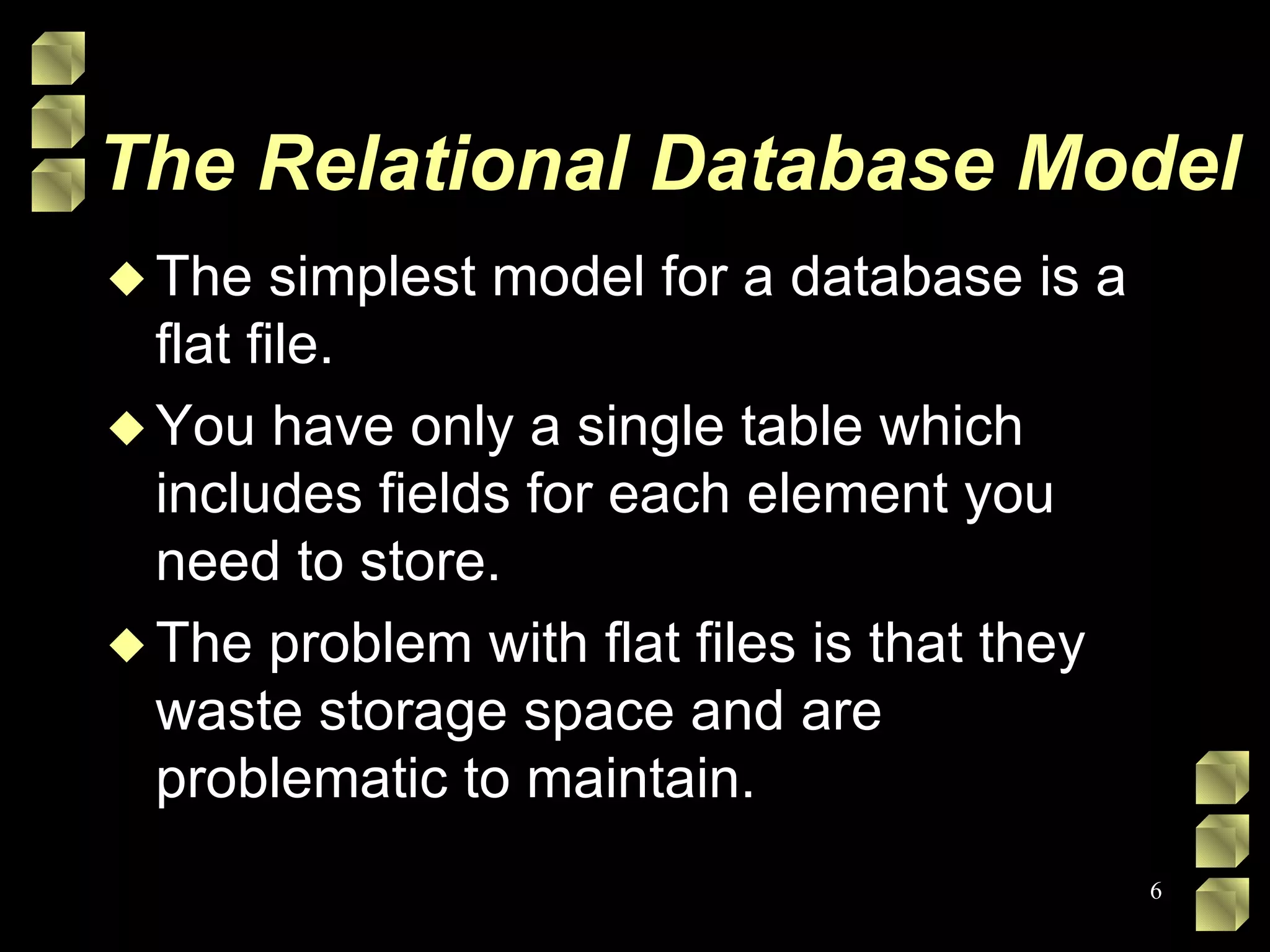 The Relational Database Model The simplest model for a database is a flat file.  You have only a single table which includes fields for each element you need to store.  The problem with flat files is that they waste storage space and are problematic to maintain.  
