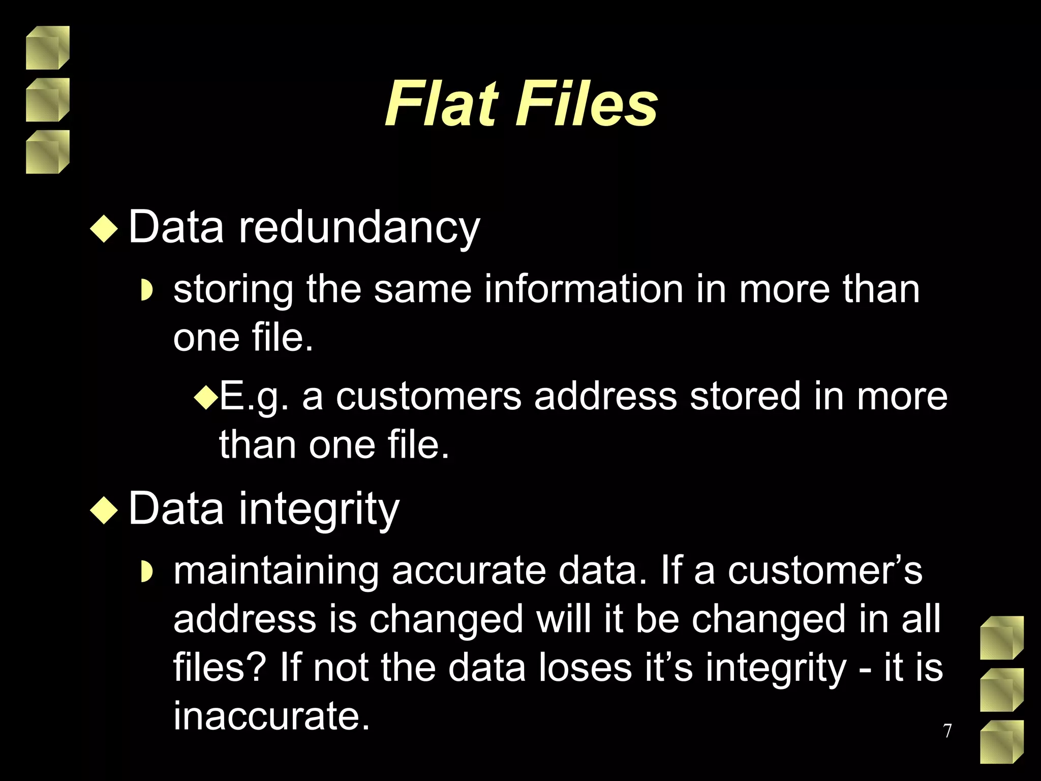 Flat Files Data redundancy storing the same information in more than one file. E.g. a customers address stored in more than one file. Data integrity maintaining accurate data. If a customer’s address is changed will it be changed in all files? If not the data loses it’s integrity - it is inaccurate. 