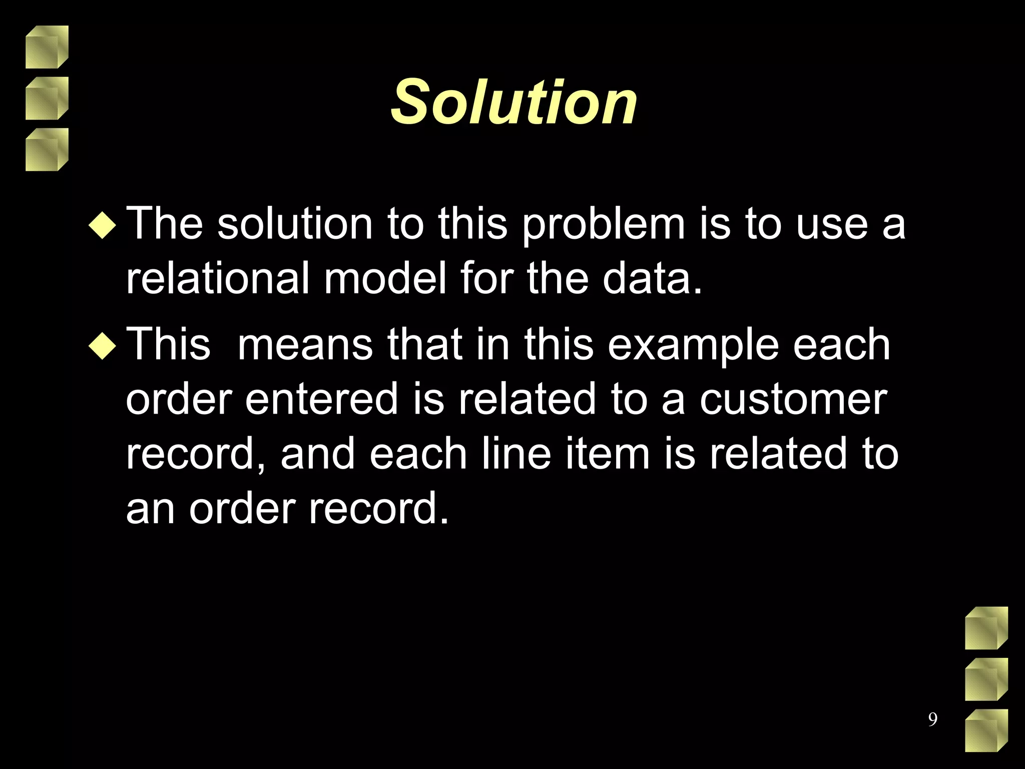 Solution The solution to this problem is to use a relational model for the data.  This  means that in this example each order entered is related to a customer record, and each line item is related to an order record.  