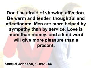 Don't be afraid of showing affection. Be warm and tender, thoughtful and affectionate. Men are more helped by sympathy than by service. Love is more than money, and a kind word will give more pleasure than a present. Samuel Johnson, 1709-1784 