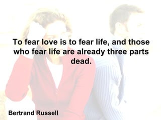 To fear love is to fear life, and those who fear life are already three parts dead. Bertrand Russell 