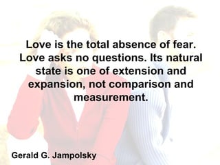 Love is the total absence of fear. Love asks no questions. Its natural state is one of extension and expansion, not comparison and measurement. Gerald G. Jampolsky 