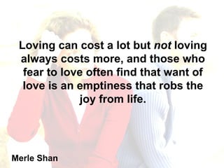 Loving can cost a lot but  not  loving always costs more, and those who fear to love often find that want of love is an emptiness that robs the joy from life. Merle Shan 