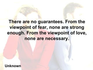 There are no guarantees. From the viewpoint of fear, none are strong enough. From the viewpoint of love, none are necessary. Unknown 