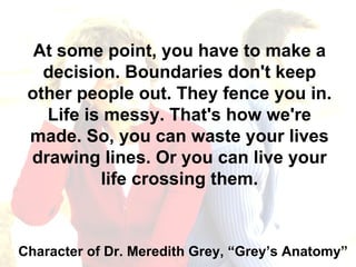 At some point, you have to make a decision. Boundaries don't keep other people out. They fence you in. Life is messy. That's how we're made. So, you can waste your lives drawing lines. Or you can live your life crossing them. Character of Dr. Meredith Grey, “Grey’s Anatomy” 