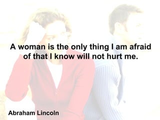 A woman is the only thing I am afraid of that I know will not hurt me. Abraham Lincoln 
