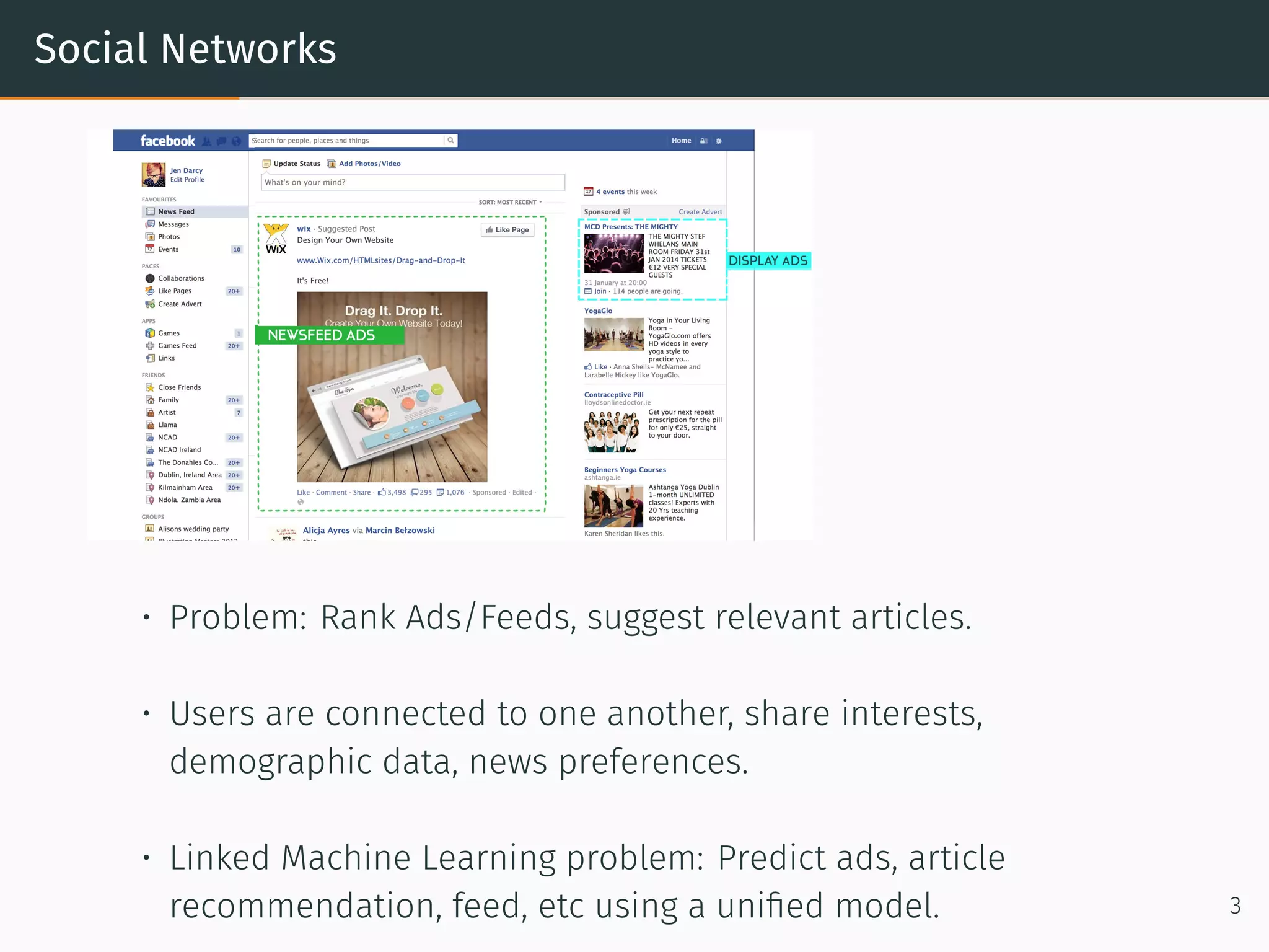 Social Networks
• Problem: Rank Ads/Feeds, suggest relevant articles.
• Users are connected to one another, share interests,
demographic data, news preferences.
• Linked Machine Learning problem: Predict ads, article
recommendation, feed, etc using a uniﬁed model. 3
 