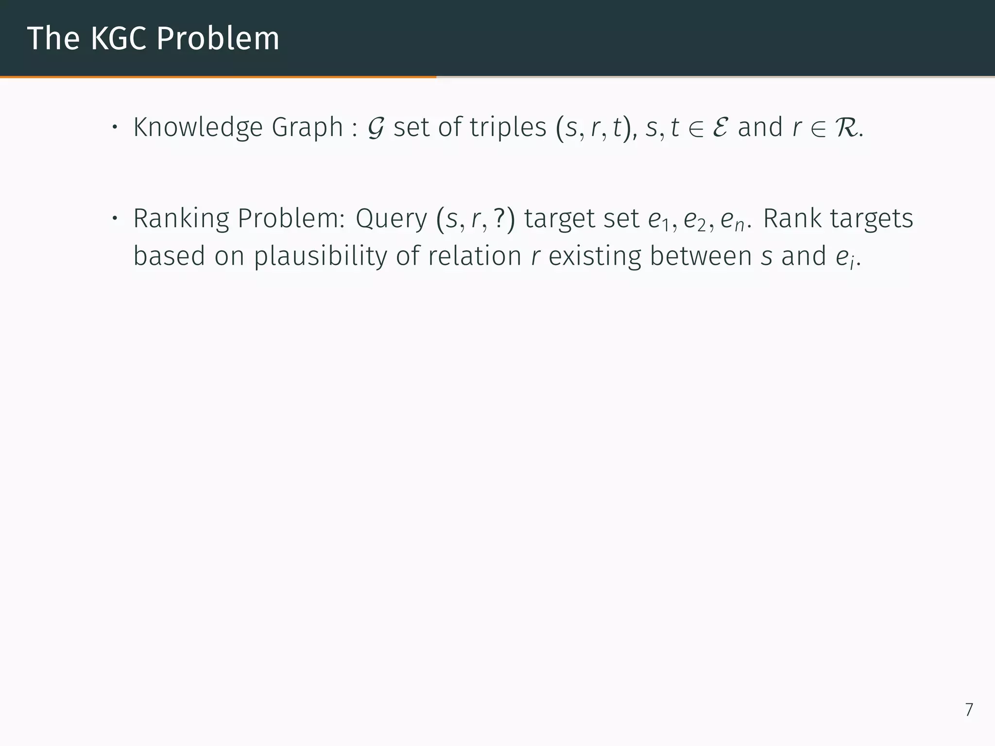 The KGC Problem
• Knowledge Graph : G set of triples (s, r, t), s, t ∈ E and r ∈ R.
• Ranking Problem: Query (s, r, ?) target set e1, e2, en. Rank targets
based on plausibility of relation r existing between s and ei.
7
 