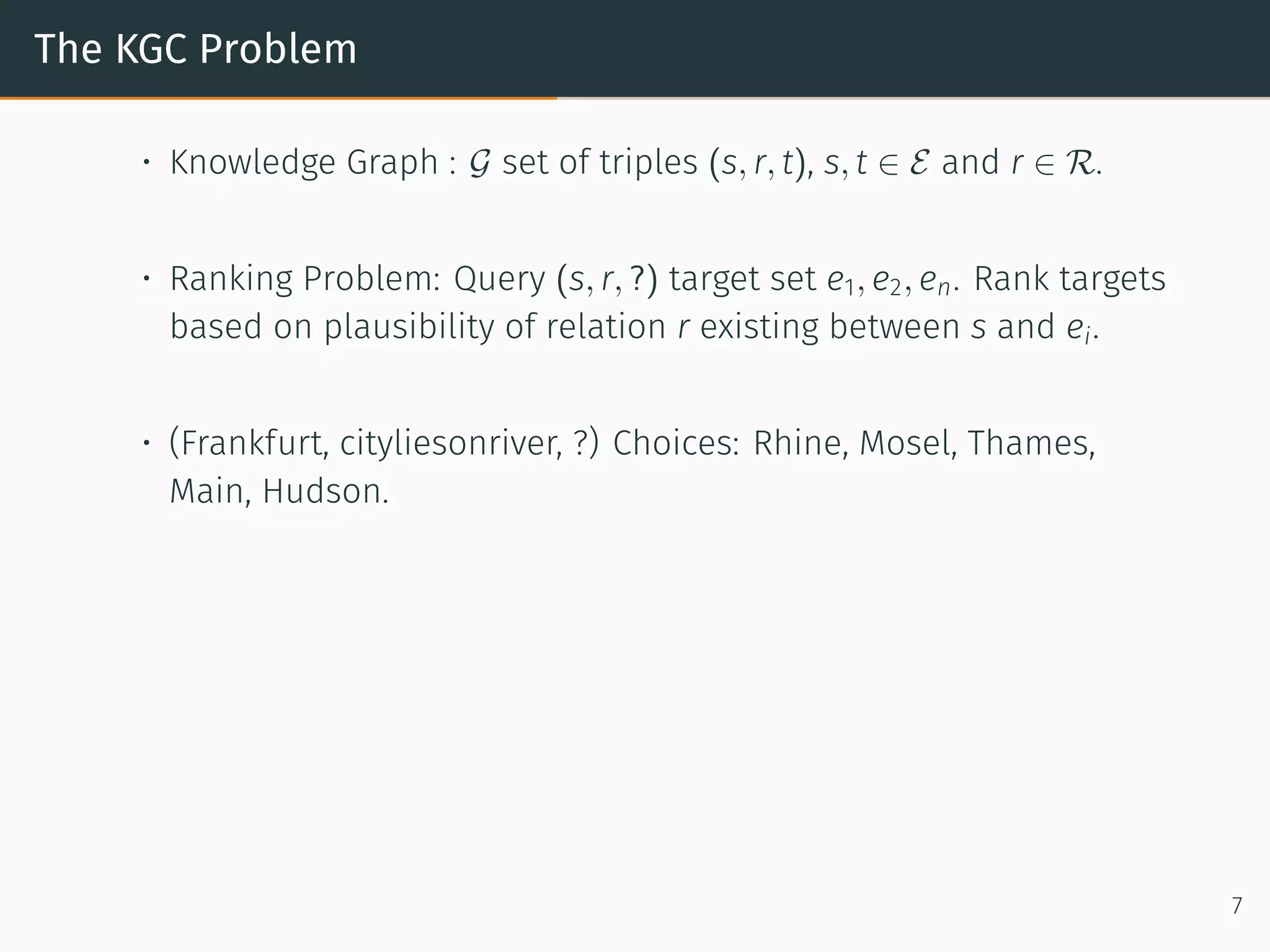 The KGC Problem
• Knowledge Graph : G set of triples (s, r, t), s, t ∈ E and r ∈ R.
• Ranking Problem: Query (s, r, ?) target set e1, e2, en. Rank targets
based on plausibility of relation r existing between s and ei.
• (Frankfurt, cityliesonriver, ?) Choices: Rhine, Mosel, Thames,
Main, Hudson.
7
 