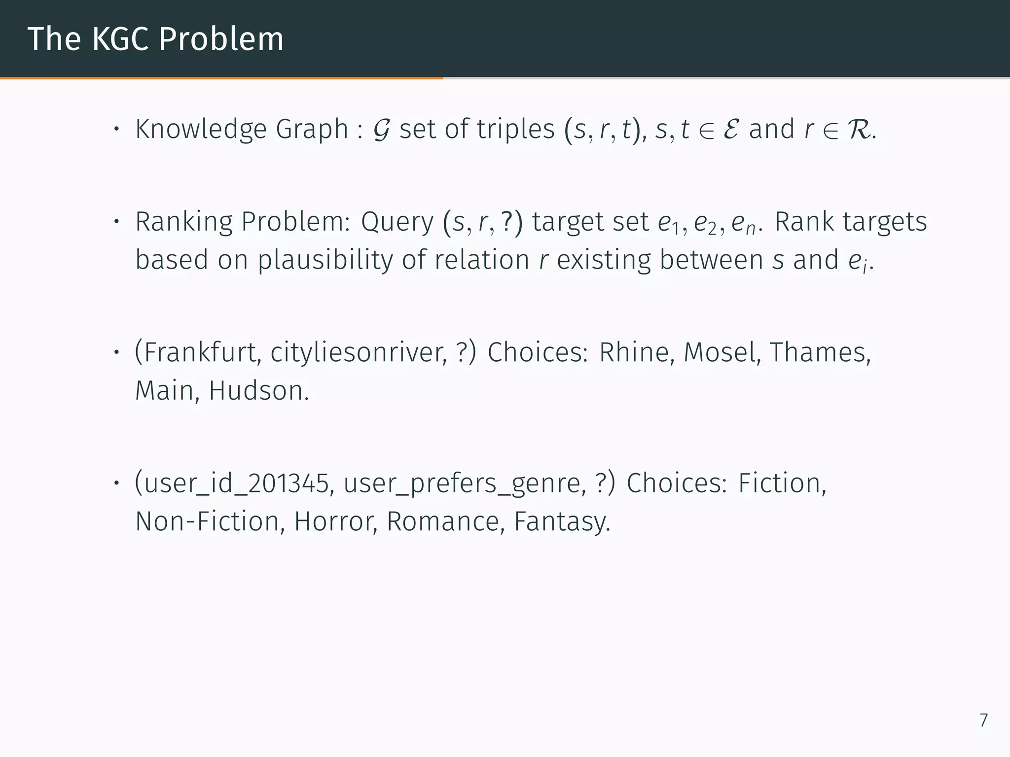 The KGC Problem
• Knowledge Graph : G set of triples (s, r, t), s, t ∈ E and r ∈ R.
• Ranking Problem: Query (s, r, ?) target set e1, e2, en. Rank targets
based on plausibility of relation r existing between s and ei.
• (Frankfurt, cityliesonriver, ?) Choices: Rhine, Mosel, Thames,
Main, Hudson.
• (user_id_201345, user_prefers_genre, ?) Choices: Fiction,
Non-Fiction, Horror, Romance, Fantasy.
7
 