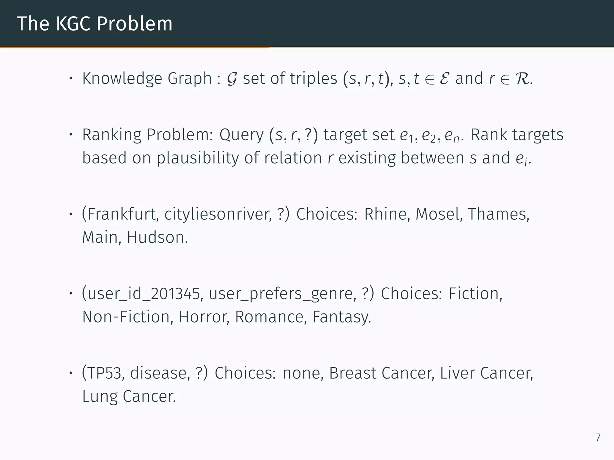 The KGC Problem
• Knowledge Graph : G set of triples (s, r, t), s, t ∈ E and r ∈ R.
• Ranking Problem: Query (s, r, ?) target set e1, e2, en. Rank targets
based on plausibility of relation r existing between s and ei.
• (Frankfurt, cityliesonriver, ?) Choices: Rhine, Mosel, Thames,
Main, Hudson.
• (user_id_201345, user_prefers_genre, ?) Choices: Fiction,
Non-Fiction, Horror, Romance, Fantasy.
• (TP53, disease, ?) Choices: none, Breast Cancer, Liver Cancer,
Lung Cancer.
7
 