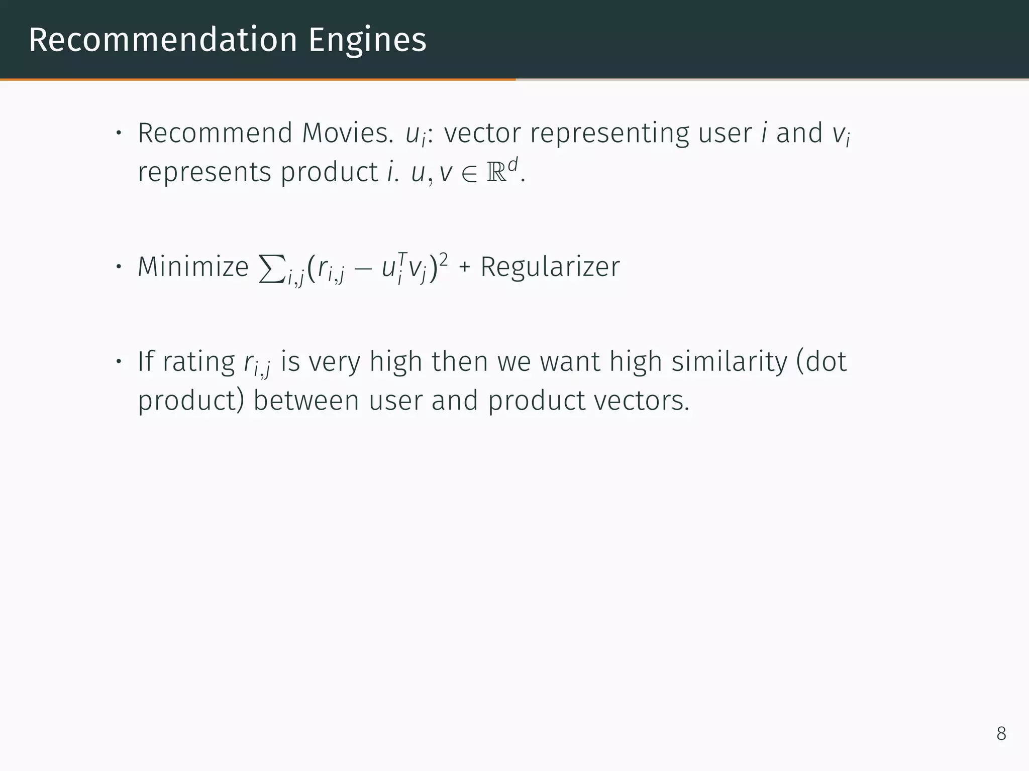 Recommendation Engines
• Recommend Movies. ui: vector representing user i and vi
represents product i. u, v ∈ Rd
.
• Minimize
∑
i,j(ri,j − uT
i vj)2
+ Regularizer
• If rating ri,j is very high then we want high similarity (dot
product) between user and product vectors.
8
 