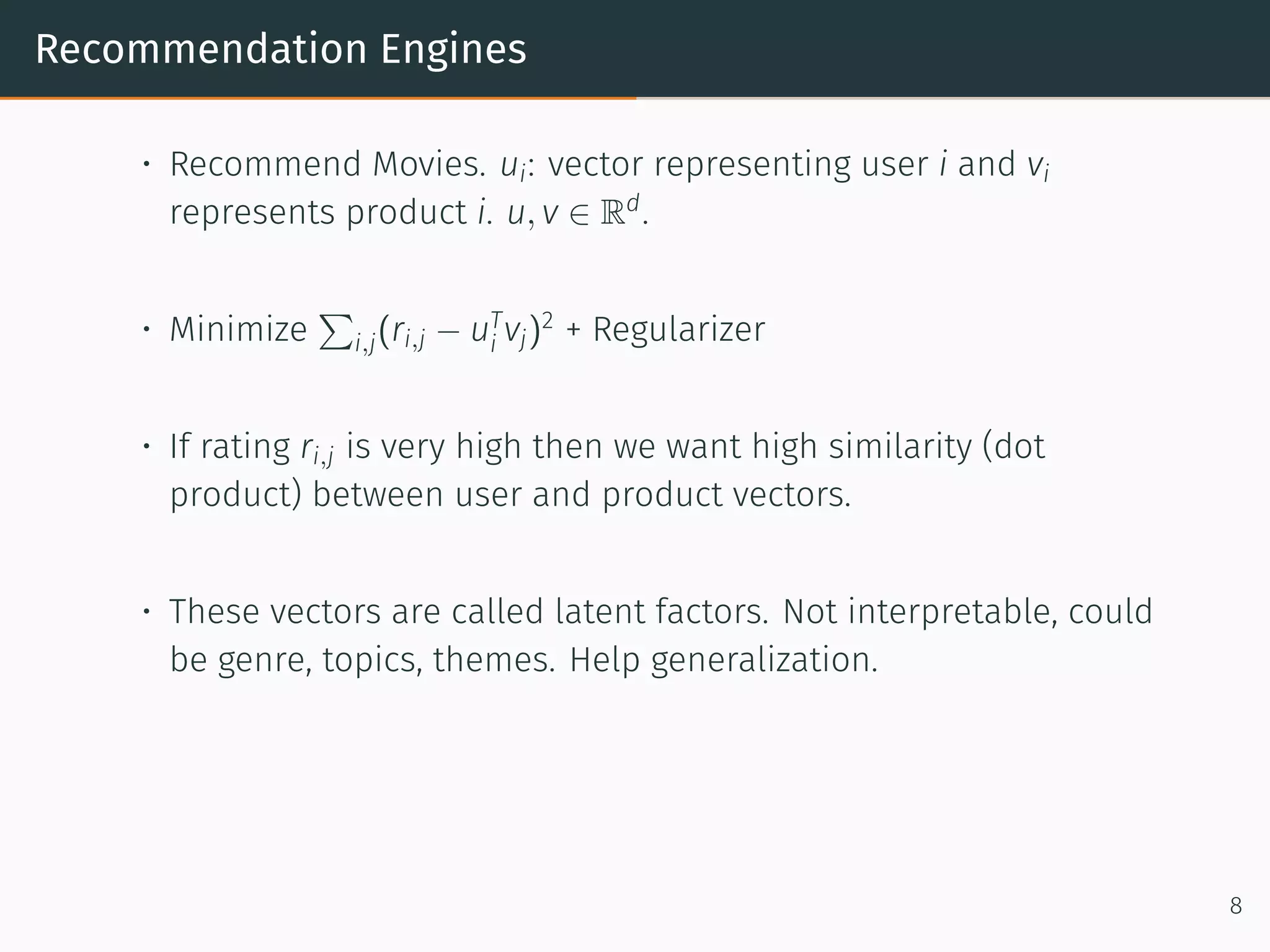 Recommendation Engines
• Recommend Movies. ui: vector representing user i and vi
represents product i. u, v ∈ Rd
.
• Minimize
∑
i,j(ri,j − uT
i vj)2
+ Regularizer
• If rating ri,j is very high then we want high similarity (dot
product) between user and product vectors.
• These vectors are called latent factors. Not interpretable, could
be genre, topics, themes. Help generalization.
8
 