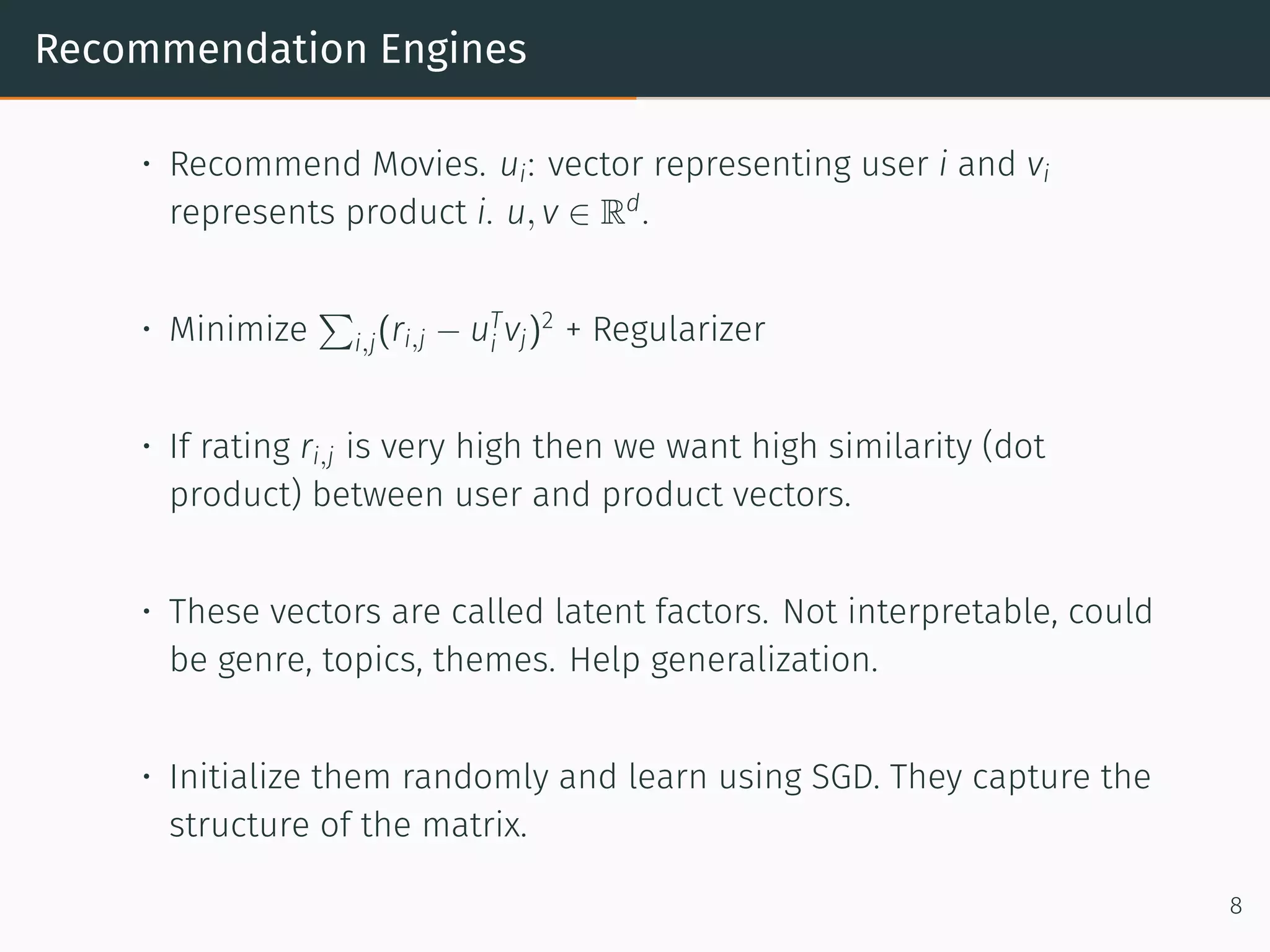 Recommendation Engines
• Recommend Movies. ui: vector representing user i and vi
represents product i. u, v ∈ Rd
.
• Minimize
∑
i,j(ri,j − uT
i vj)2
+ Regularizer
• If rating ri,j is very high then we want high similarity (dot
product) between user and product vectors.
• These vectors are called latent factors. Not interpretable, could
be genre, topics, themes. Help generalization.
• Initialize them randomly and learn using SGD. They capture the
structure of the matrix.
8
 