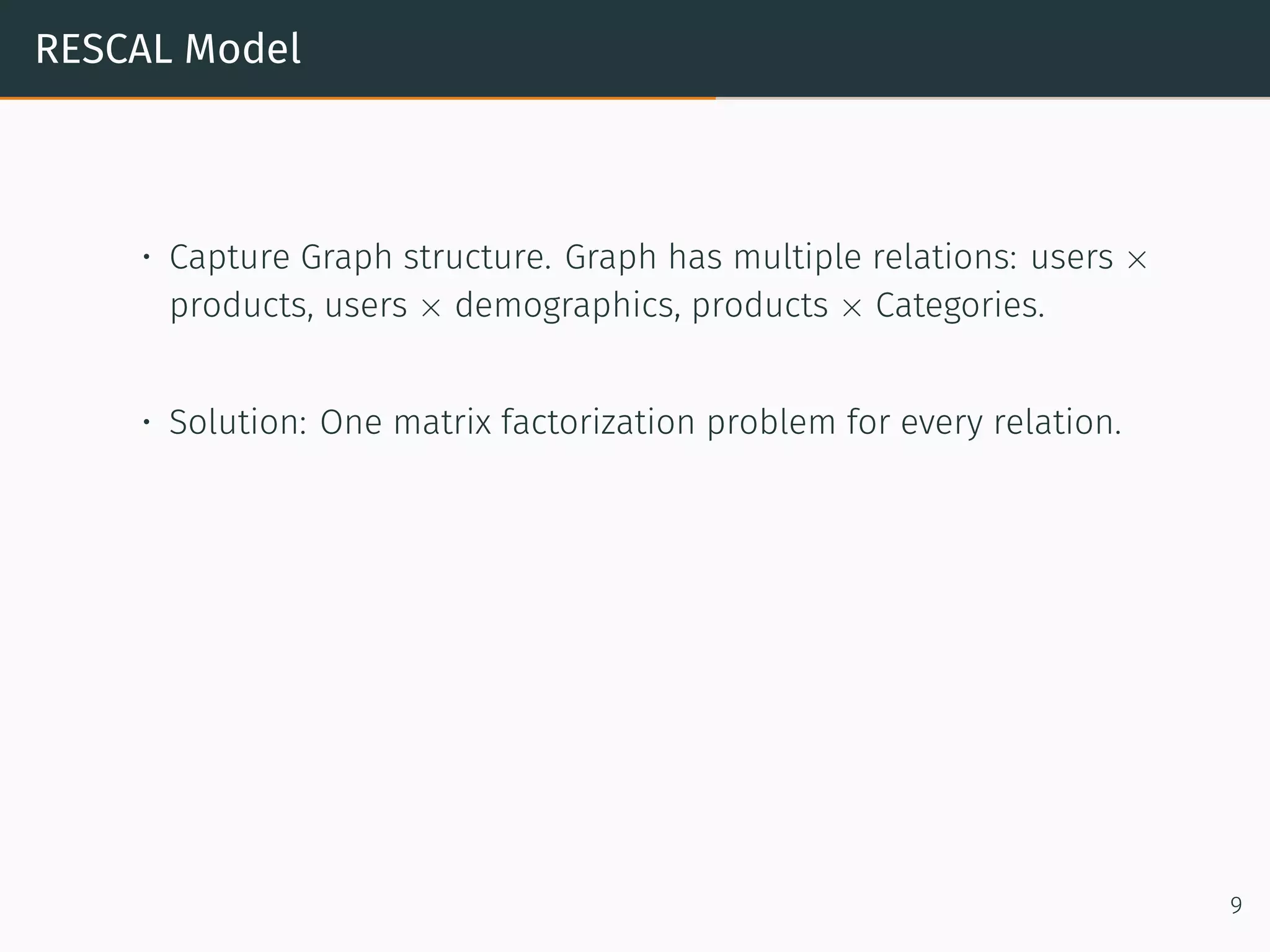RESCAL Model
• Capture Graph structure. Graph has multiple relations: users ×
products, users × demographics, products × Categories.
• Solution: One matrix factorization problem for every relation.
9
 