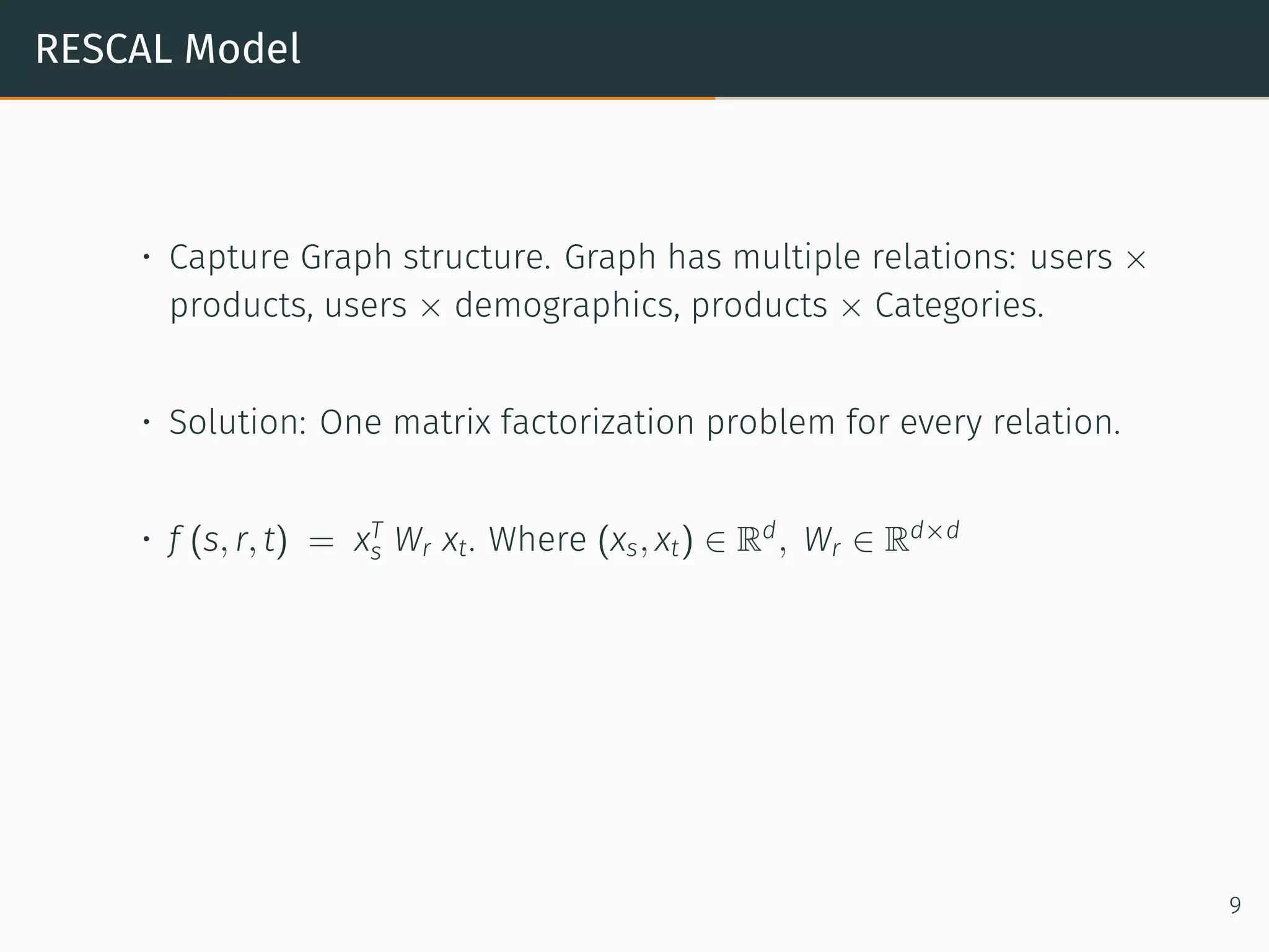 RESCAL Model
• Capture Graph structure. Graph has multiple relations: users ×
products, users × demographics, products × Categories.
• Solution: One matrix factorization problem for every relation.
• f (s, r, t) = xT
s Wr xt. Where (xs, xt) ∈ Rd
, Wr ∈ Rd×d
9
 