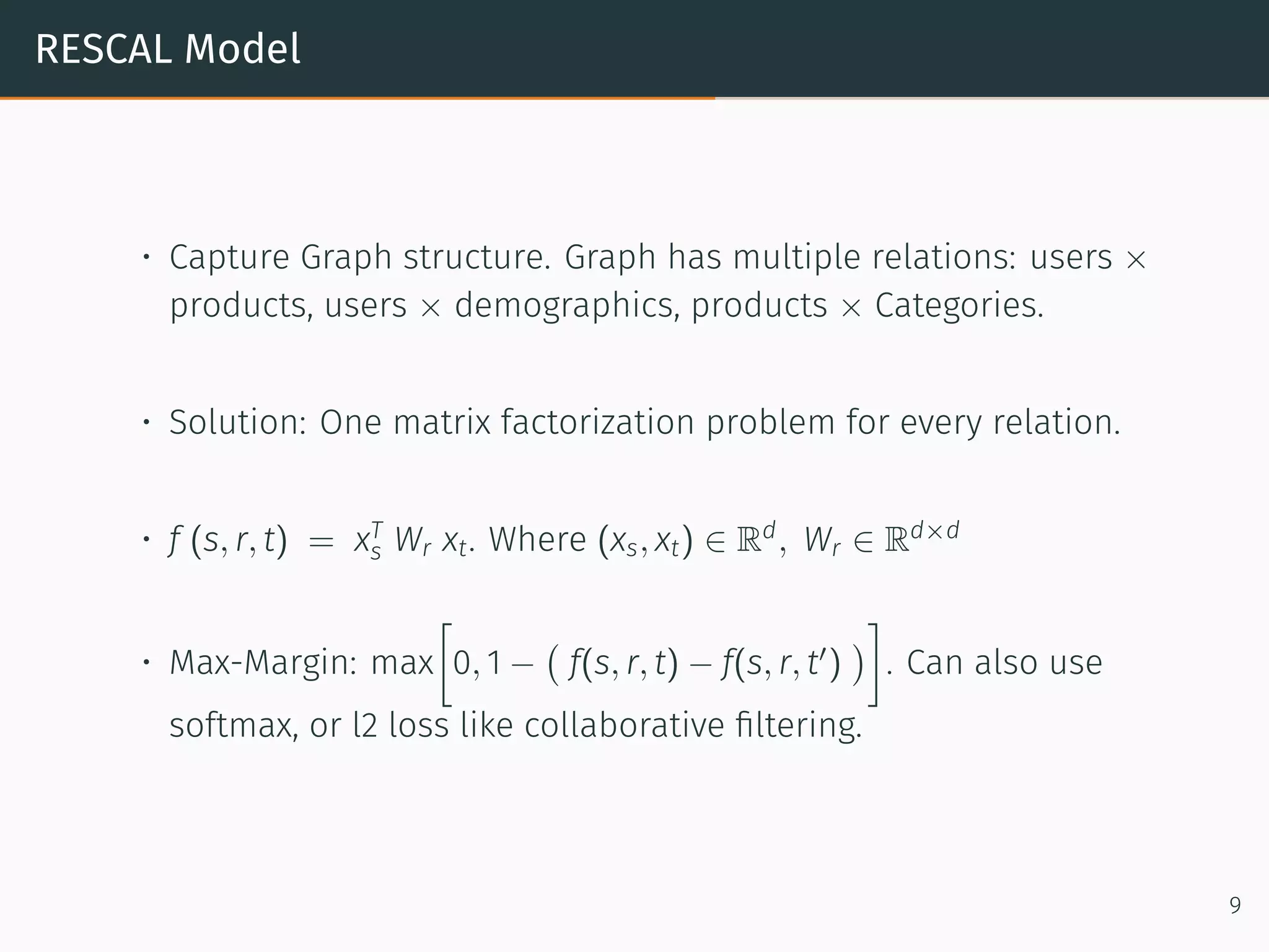 RESCAL Model
• Capture Graph structure. Graph has multiple relations: users ×
products, users × demographics, products × Categories.
• Solution: One matrix factorization problem for every relation.
• f (s, r, t) = xT
s Wr xt. Where (xs, xt) ∈ Rd
, Wr ∈ Rd×d
• Max-Margin: max
[
0, 1 −
(
f(s, r, t) − f(s, r, t′
)
)
]
. Can also use
softmax, or l2 loss like collaborative ﬁltering.
9
 