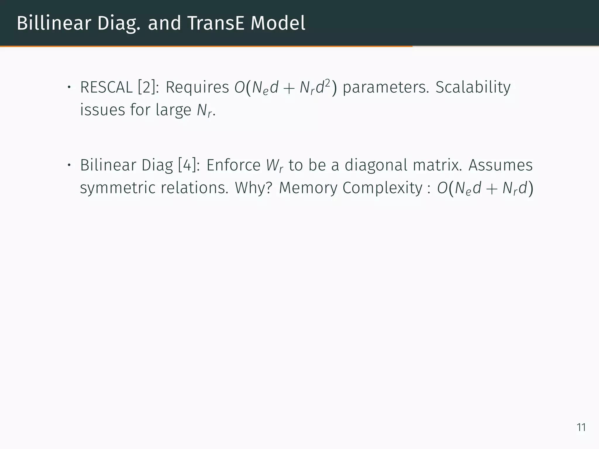 Billinear Diag. and TransE Model
• RESCAL [2]: Requires O(Ned + Nrd2
) parameters. Scalability
issues for large Nr.
• Bilinear Diag [4]: Enforce Wr to be a diagonal matrix. Assumes
symmetric relations. Why? Memory Complexity : O(Ned + Nrd)
11
 