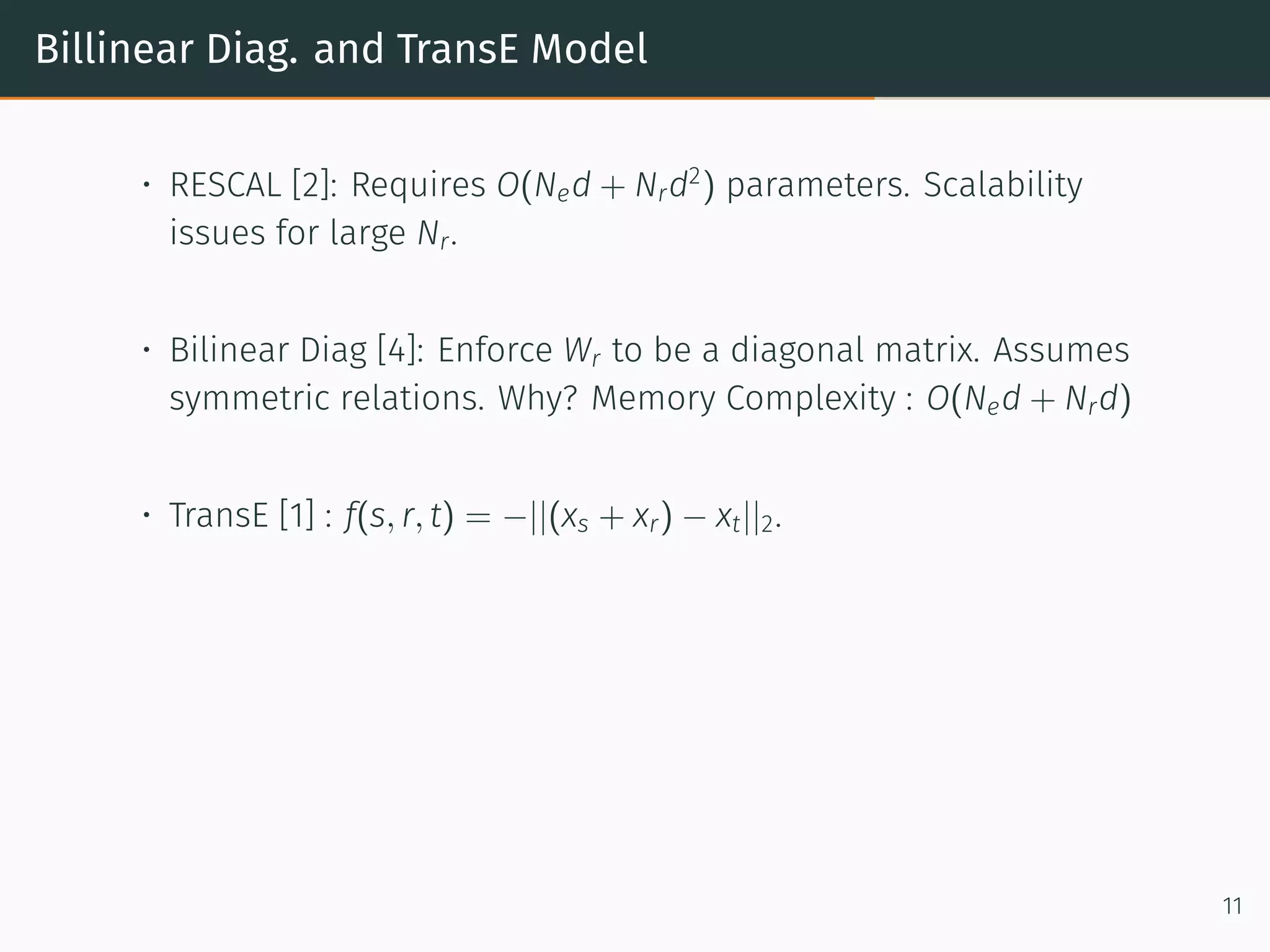 Billinear Diag. and TransE Model
• RESCAL [2]: Requires O(Ned + Nrd2
) parameters. Scalability
issues for large Nr.
• Bilinear Diag [4]: Enforce Wr to be a diagonal matrix. Assumes
symmetric relations. Why? Memory Complexity : O(Ned + Nrd)
• TransE [1] : f(s, r, t) = −||(xs + xr) − xt||2.
11
 