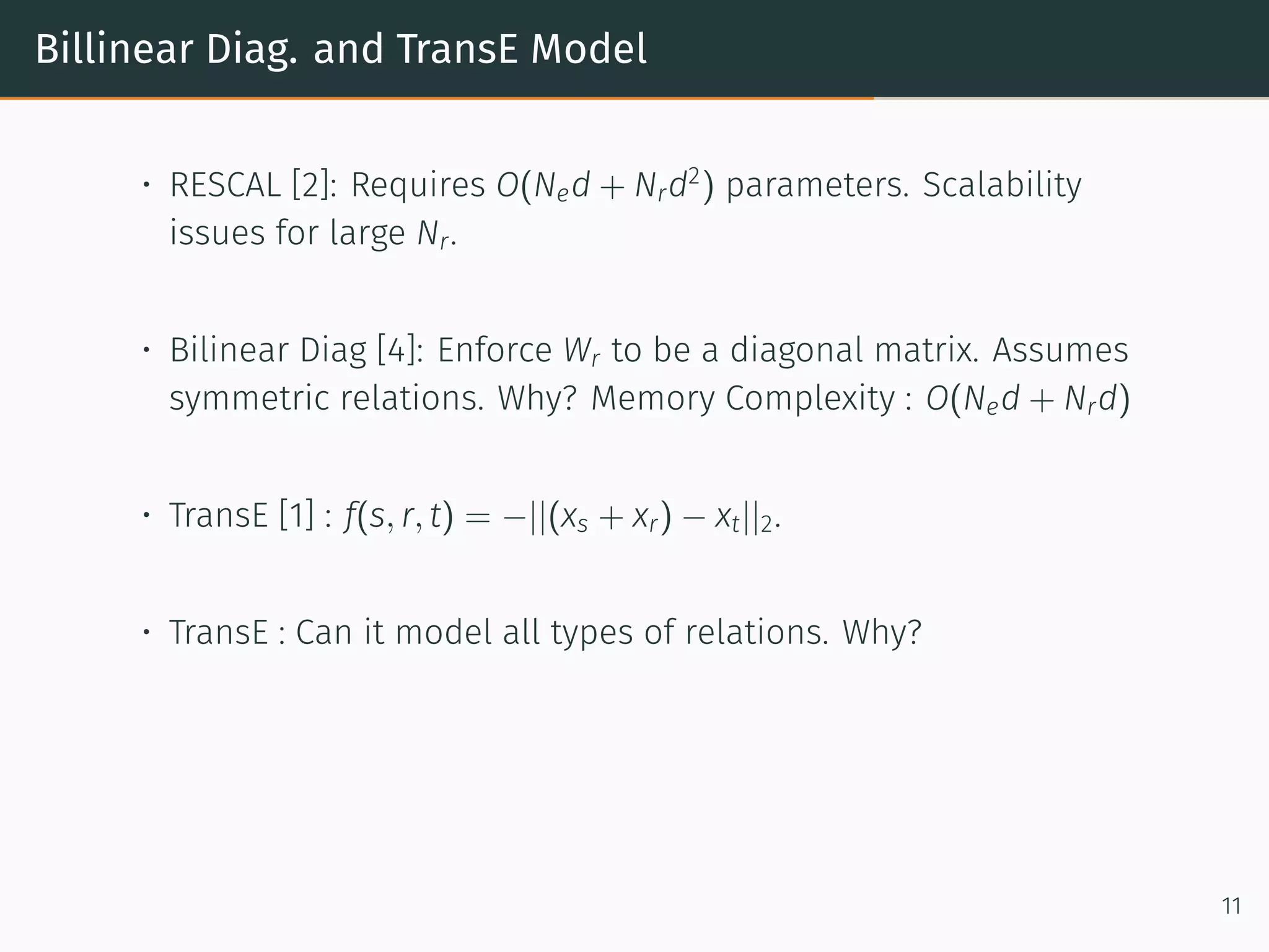 Billinear Diag. and TransE Model
• RESCAL [2]: Requires O(Ned + Nrd2
) parameters. Scalability
issues for large Nr.
• Bilinear Diag [4]: Enforce Wr to be a diagonal matrix. Assumes
symmetric relations. Why? Memory Complexity : O(Ned + Nrd)
• TransE [1] : f(s, r, t) = −||(xs + xr) − xt||2.
• TransE : Can it model all types of relations. Why?
11
 